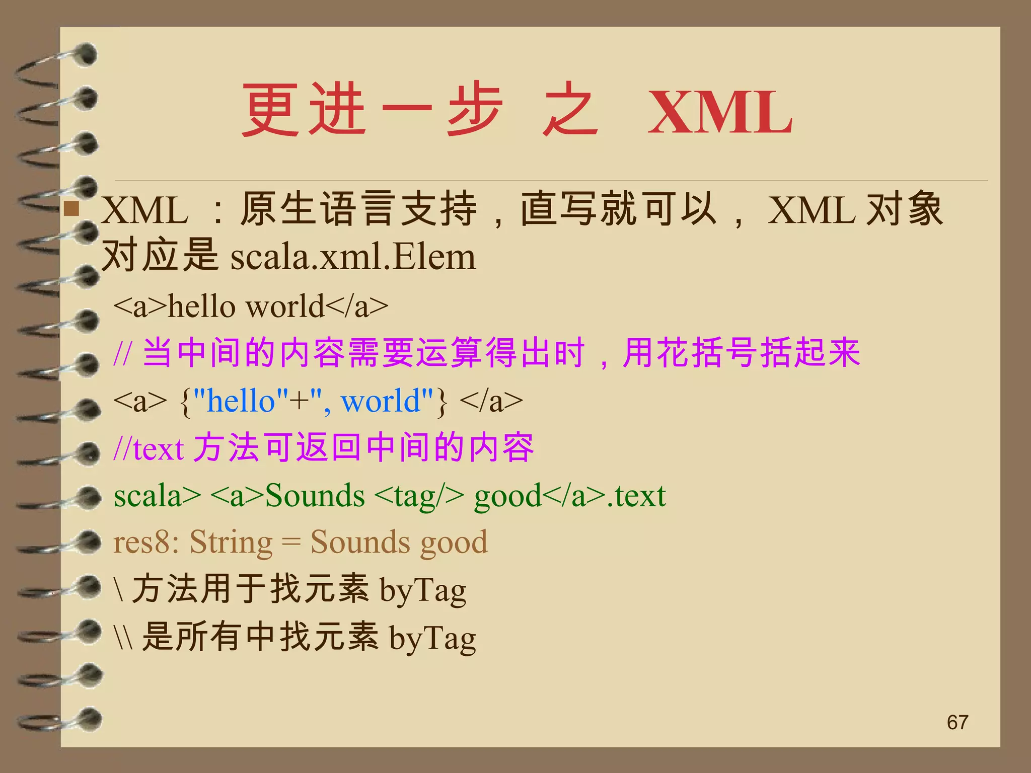 更进一步 之  XML XML ：原生语言支持，直写就可以， XML 对象对应是 scala.xml.Elem <a>hello world</a> // 当中间的内容需要运算得出时，用花括号括起来 <a> { "hello" + ", world" } </a> //text 方法可返回中间的内容 scala> <a>Sounds <tag/> good</a>.text res8: String = Sounds good \ 方法用于找元素 byTag \\ 是所有中找元素 byTag 