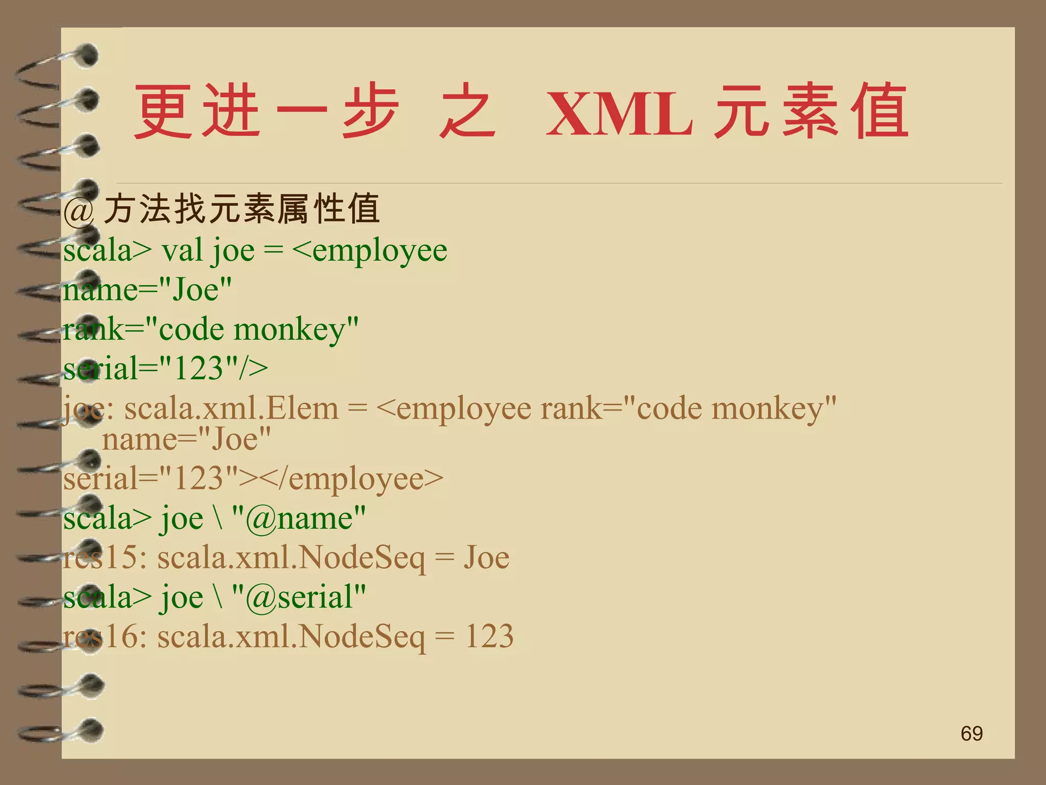 更进一步 之  XML 元素值 @ 方法找元素属性值 scala> val joe = <employee name="Joe" rank="code monkey" serial="123"/> joe: scala.xml.Elem = <employee rank="code monkey" name="Joe" serial="123"></employee> scala> joe \ "@name" res15: scala.xml.NodeSeq = Joe scala> joe \ "@serial" res16: scala.xml.NodeSeq = 123 