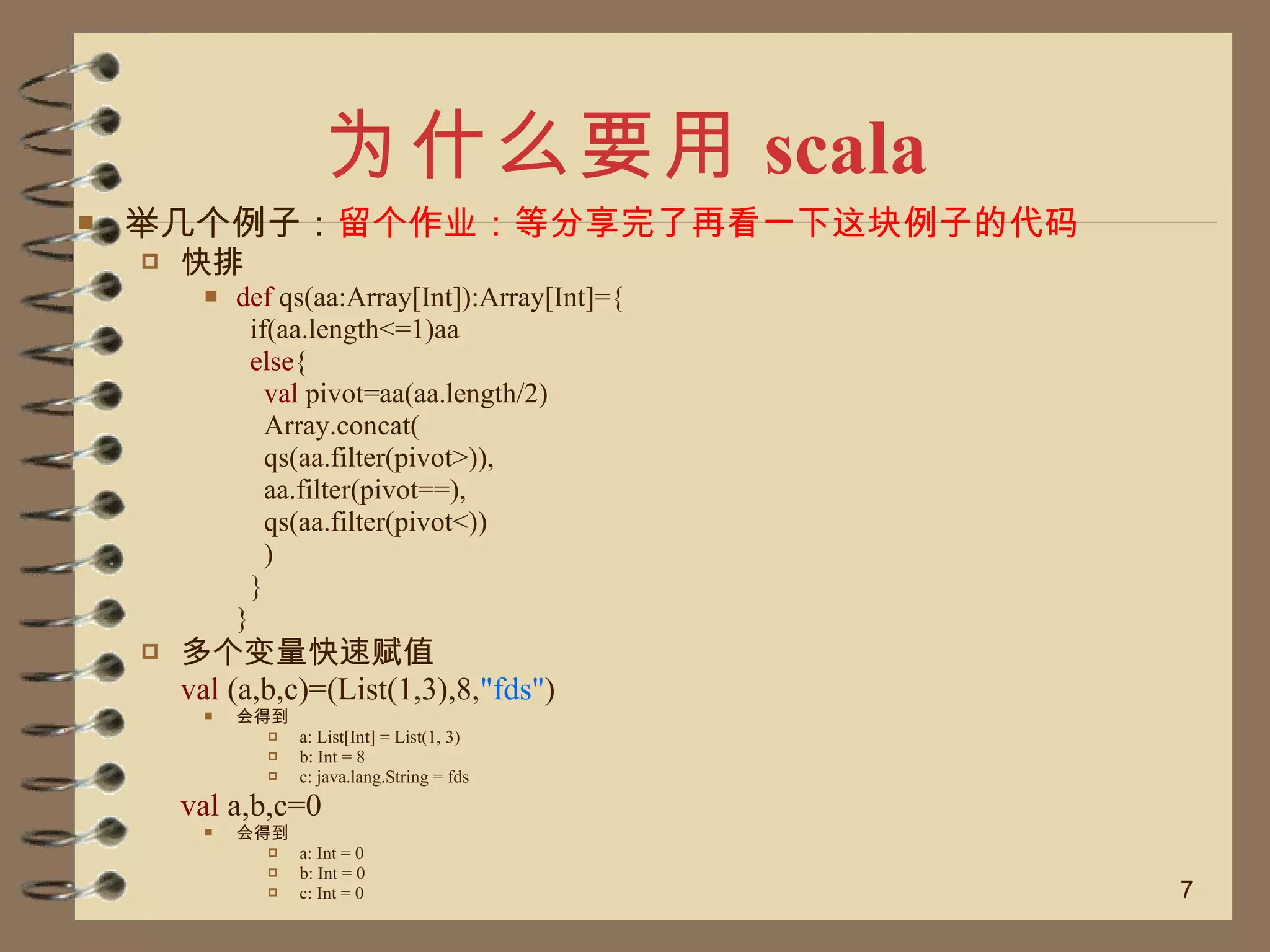 为什么要用 scala 举几个例子： 留个作业：等分享完了再看一下这块例子的代码 快排 def  qs(aa:Array[Int]):Array[Int]={   if(aa.length<=1)aa   else {   val  pivot=aa(aa.length/2)   Array.concat(   qs(aa.filter(pivot>)),   aa.filter(pivot==),   qs(aa.filter(pivot<))   )   } } 多个变量快速赋值  val  (a,b,c)=(List(1,3),8, "fds" ) 会得到 a: List[Int] = List(1, 3) b: Int = 8 c: java.lang.String = fds val  a,b,c=0 会得到 a: Int = 0 b: Int = 0 c: Int = 0 
