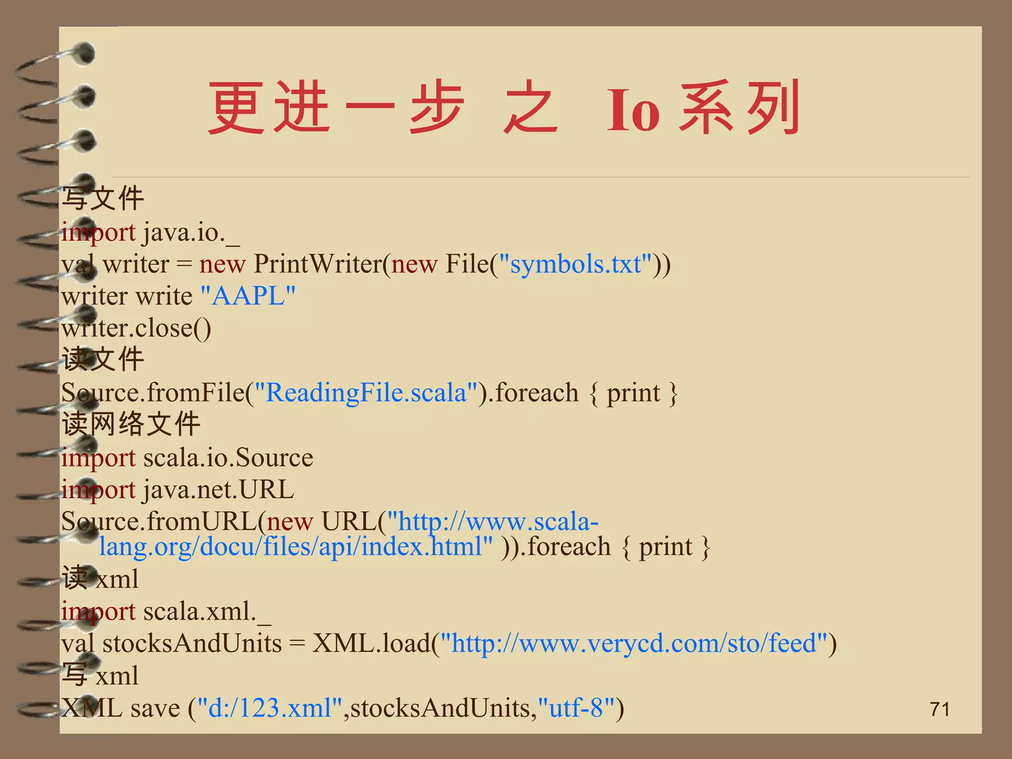 更进一步 之  Io 系列 写文件 import  java.io._ val writer =  new  PrintWriter( new  File( "symbols.txt" )) writer write  "AAPL"  writer.close() 读文件 Source.fromFile( "ReadingFile.scala" ).foreach { print } 读网络文件 import  scala.io.Source import  java.net.URL Source.fromURL( new  URL( "http://www.scala-lang.org/docu/files/api/index.html"  )).foreach { print } 读 xml import  scala.xml._ val stocksAndUnits = XML.load( "http://www.verycd.com/sto/feed" ) 写 xml XML save ( "d:/123.xml" ,stocksAndUnits, "utf-8" ) 