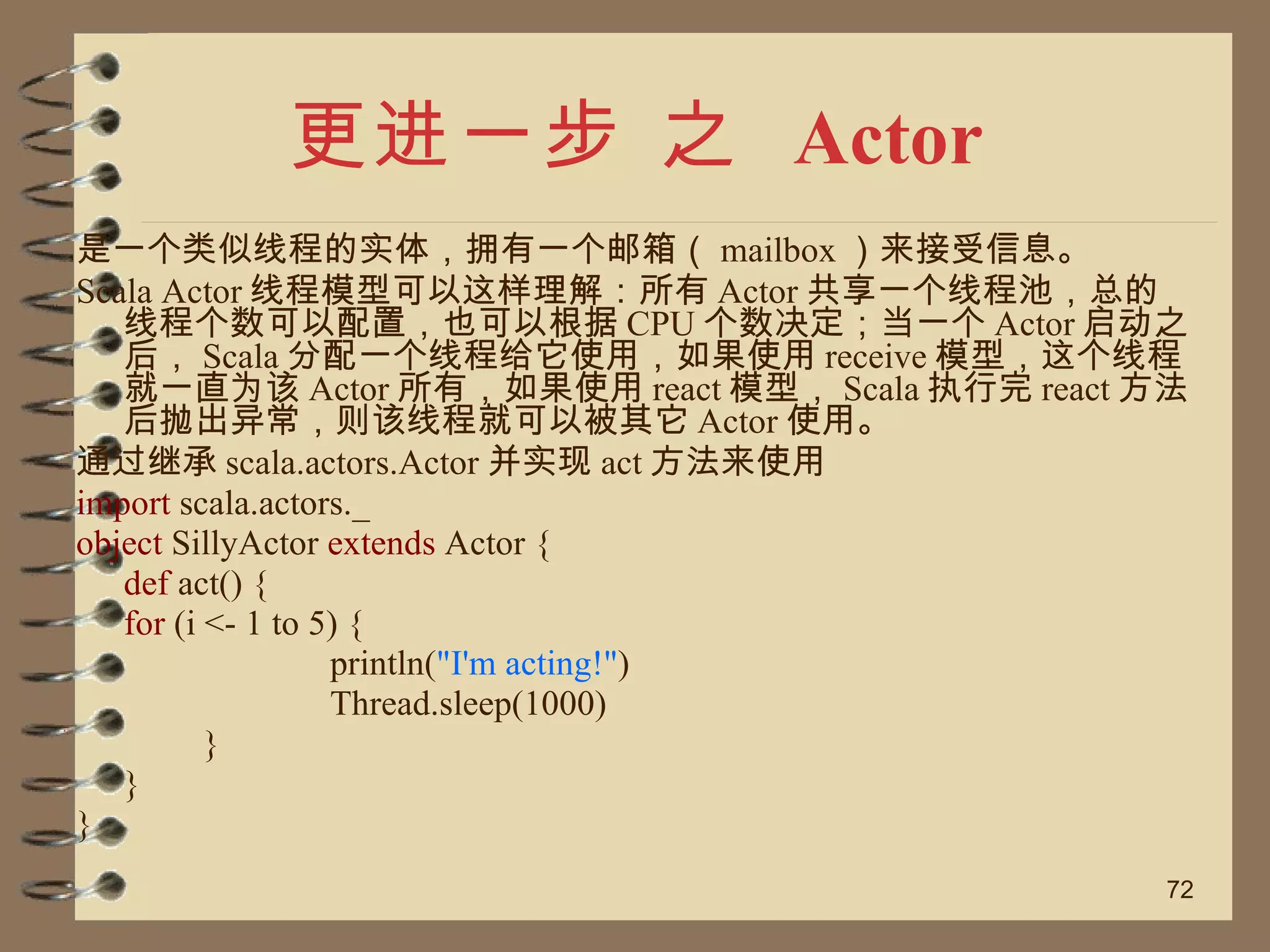 更进一步 之  Actor 是一个类似线程的实体，拥有一个邮箱（ mailbox ）来接受信息。 Scala Actor 线程模型可以这样理解：所有 Actor 共享一个线程池，总的线程个数可以配置，也可以根据 CPU 个数决定；当一个 Actor 启动之后， Scala 分配一个线程给它使用，如果使用 receive 模型，这个线程就一直为该 Actor 所有，如果使用 react 模型， Scala 执行完 react 方法后抛出异常，则该线程就可以被其它 Actor 使用。 通过继承 scala.actors.Actor 并实现 act 方法来使用 import  scala.actors._ object  SillyActor  extends  Actor { def  act() { for  (i <- 1 to 5) { println( "I'm acting!" ) Thread.sleep(1000) } } } 