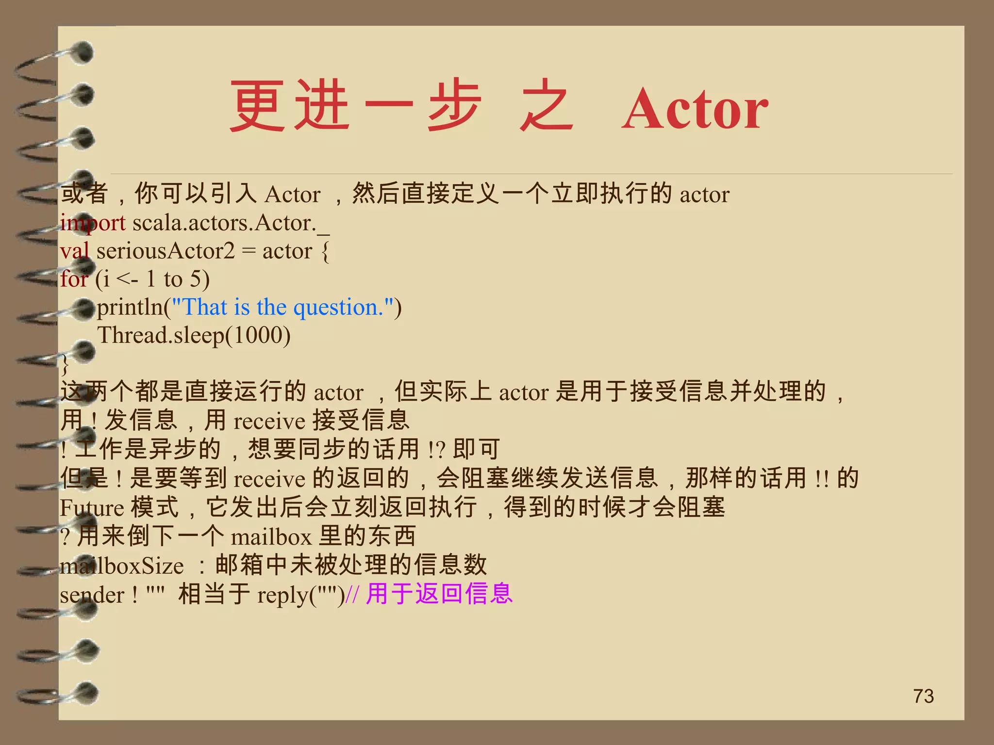更进一步 之  Actor 或者，你可以引入 Actor ，然后直接定义一个立即执行的 actor import  scala.actors.Actor._ val  seriousActor2 = actor { for  (i <- 1 to 5) println( "That is the question." ) Thread.sleep(1000) } 这两个都是直接运行的 actor ，但实际上 actor 是用于接受信息并处理的， 用 ! 发信息，用 receive 接受信息 ! 工作是异步的，想要同步的话用 !? 即可 但是 ! 是要等到 receive 的返回的，会阻塞继续发送信息，那样的话用 !! 的 Future 模式，它发出后会立刻返回执行，得到的时候才会阻塞 ? 用来倒下一个 mailbox 里的东西 mailboxSize ：邮箱中未被处理的信息数 sender ! ""  相当于 reply("") // 用于返回信息 