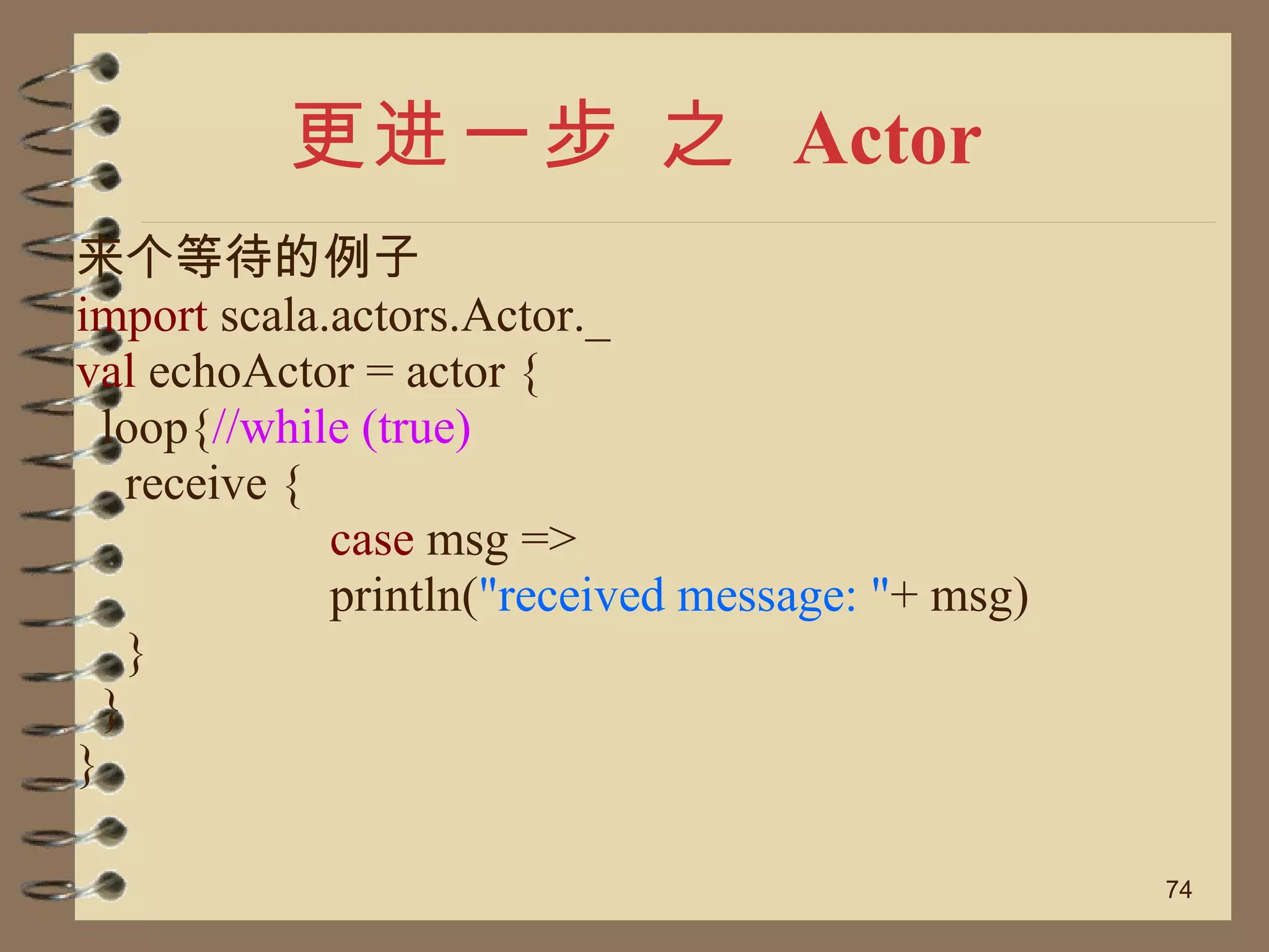 更进一步 之  Actor 来个等待的例子 import  scala.actors.Actor._ val  echoActor = actor { loop{ //while (true)  receive { case  msg => println( "received message: " + msg) } } } 