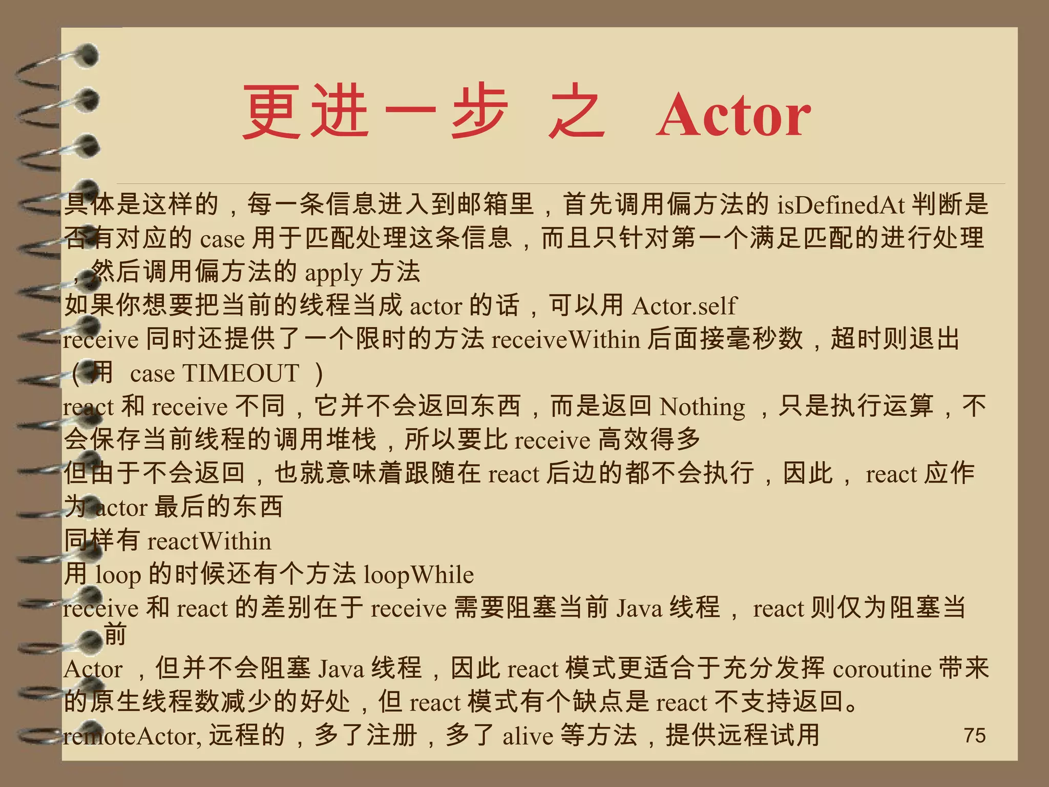 更进一步 之  Actor 具体是这样的，每一条信息进入到邮箱里，首先调用偏方法的 isDefinedAt 判断是 否有对应的 case 用于匹配处理这条信息，而且只针对第一个满足匹配的进行处理 ，然后调用偏方法的 apply 方法 如果你想要把当前的线程当成 actor 的话，可以用 Actor.self receive 同时还提供了一个限时的方法 receiveWithin 后面接毫秒数，超时则退出 （用  case TIMEOUT ） react 和 receive 不同，它并不会返回东西，而是返回 Nothing ，只是执行运算，不 会保存当前线程的调用堆栈，所以要比 receive 高效得多 但由于不会返回，也就意味着跟随在 react 后边的都不会执行，因此， react 应作 为 actor 最后的东西 同样有 reactWithin 用 loop 的时候还有个方法 loopWhile receive 和 react 的差别在于 receive 需要阻塞当前 Java 线程， react 则仅为阻塞当前 Actor ，但并不会阻塞 Java 线程，因此 react 模式更适合于充分发挥 coroutine 带来 的原生线程数减少的好处，但 react 模式有个缺点是 react 不支持返回。 remoteActor, 远程的，多了注册，多了 alive 等方法，提供远程试用 
