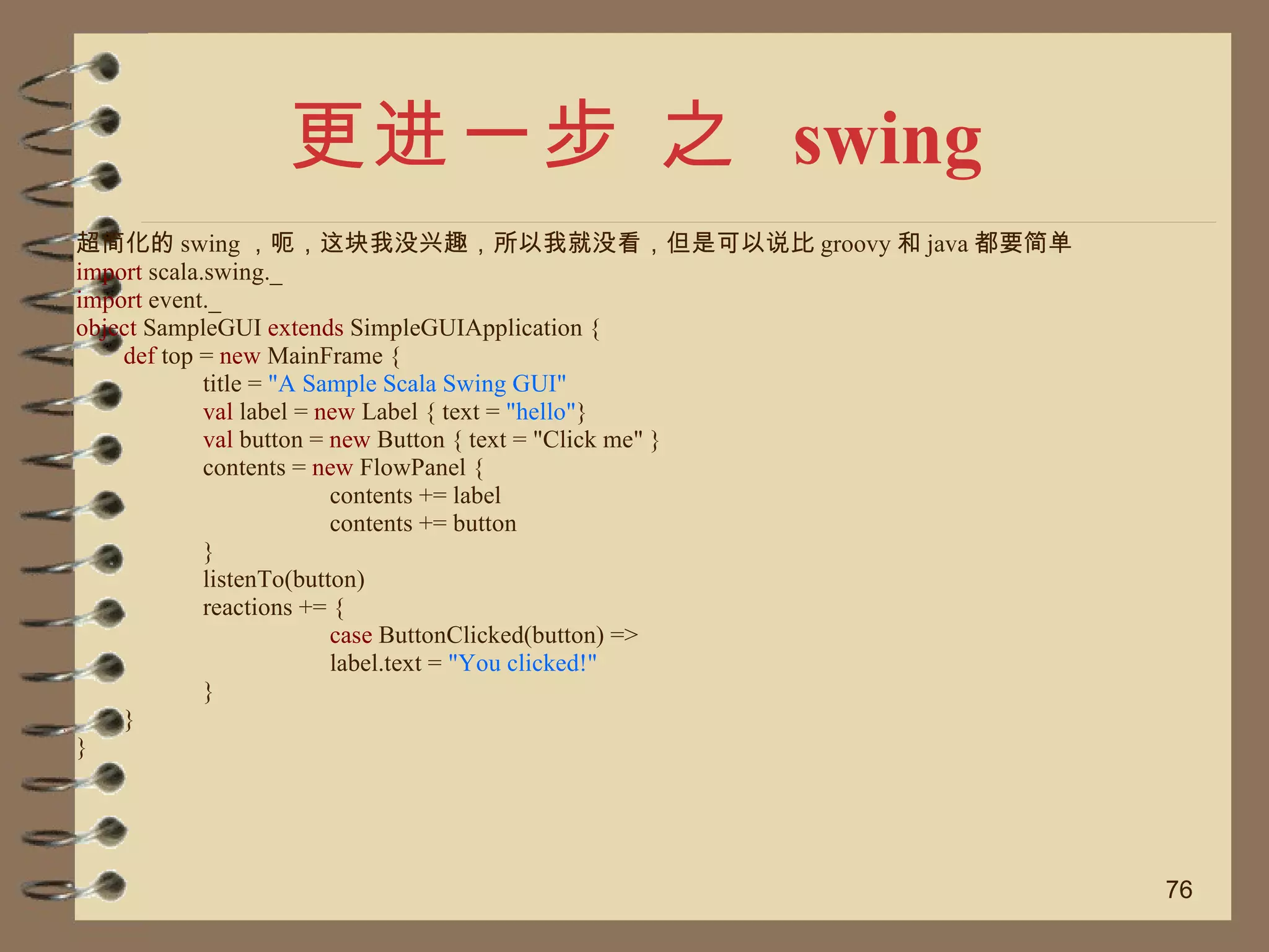更进一步 之  swing 超简化的 swing ，呃，这块我没兴趣，所以我就没看，但是可以说比 groovy 和 java 都要简单 import  scala.swing._ import  event._ object  SampleGUI  extends  SimpleGUIApplication { def  top =  new  MainFrame { title =  "A Sample Scala Swing GUI" val  label =  new  Label { text =  "hello" } val  button =  new  Button { text = "Click me" } contents =  new  FlowPanel { contents += label contents += button } listenTo(button) reactions += { case  ButtonClicked(button) => label.text =  "You clicked!" } } } 