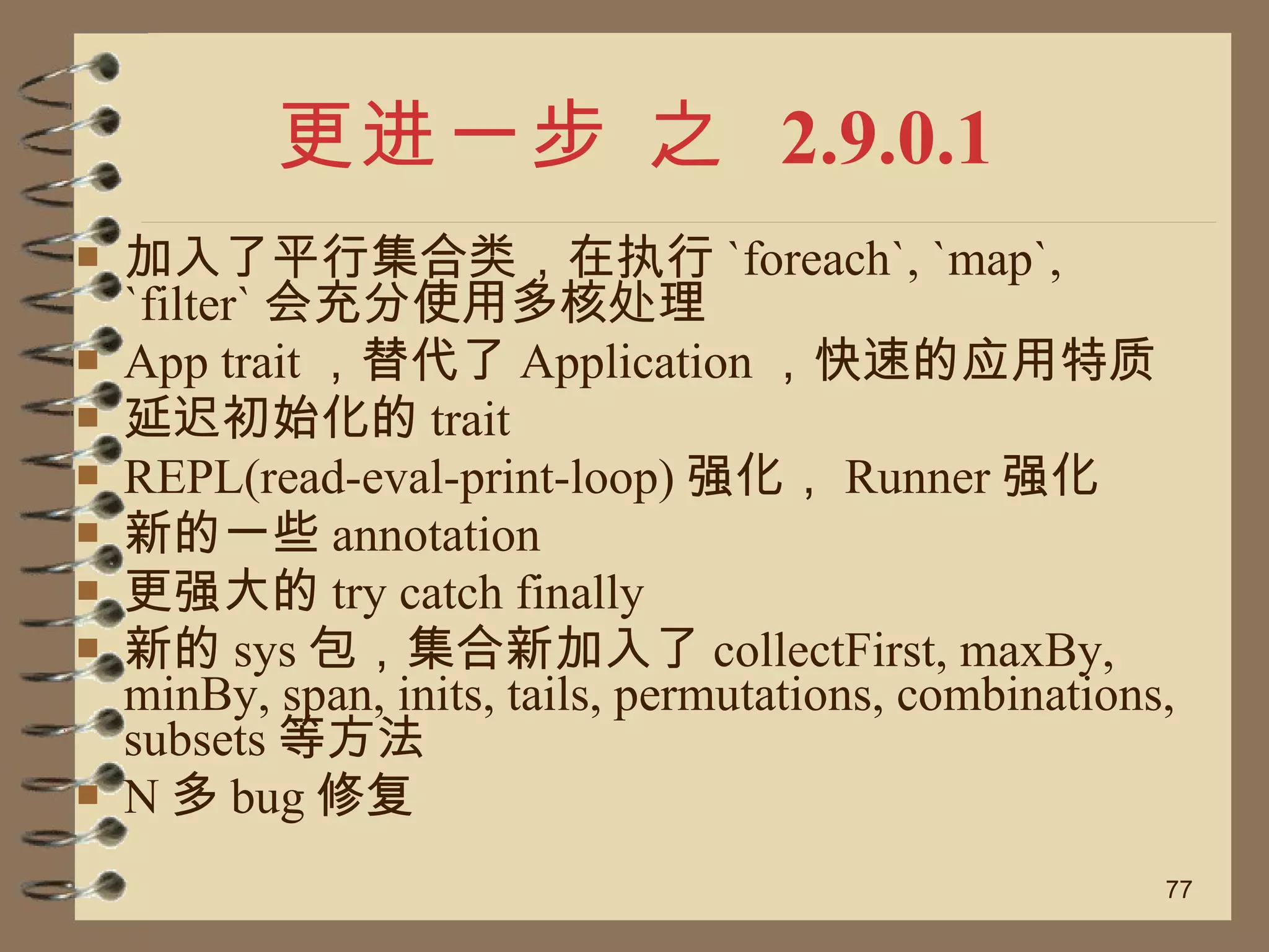 更进一步 之  2.9.0.1 加入了平行集合类，在执行 `foreach`, `map`, `filter` 会充分使用多核处理 App trait ，替代了 Application ，快速的应用特质 延迟初始化的 trait REPL(read-eval-print-loop) 强化， Runner 强化 新的一些 annotation 更强大的 try catch finally 新的 sys 包，集合新加入了 collectFirst, maxBy, minBy, span, inits, tails, permutations, combinations, subsets 等方法 N 多 bug 修复 