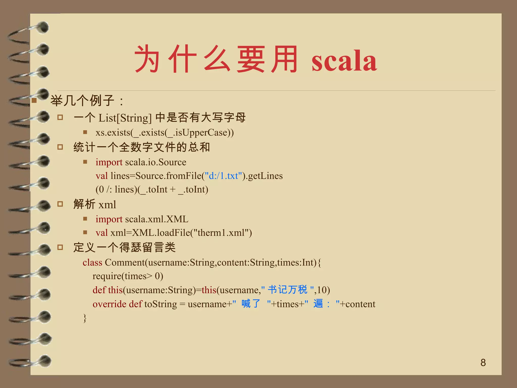 为什么要用 scala 举几个例子： 一个 List[String] 中是否有大写字母 xs.exists(_.exists(_.isUpperCase)) 统计一个全数字文件的总和 import  scala.io.Source val  lines=Source.fromFile( "d:/1.txt" ).getLines (0 /: lines)(_.toInt + _.toInt) 解析 xml  import  scala.xml.XML val  xml=XML.loadFile("therm1.xml") 定义一个得瑟留言类 class  Comment(username:String,content:String,times:Int){ require(times> 0)  def this (username:String)= this (username, " 书记万税 " ,10) override def  toString = username+ "  喊了  " +times+ "  遍： " +content } 