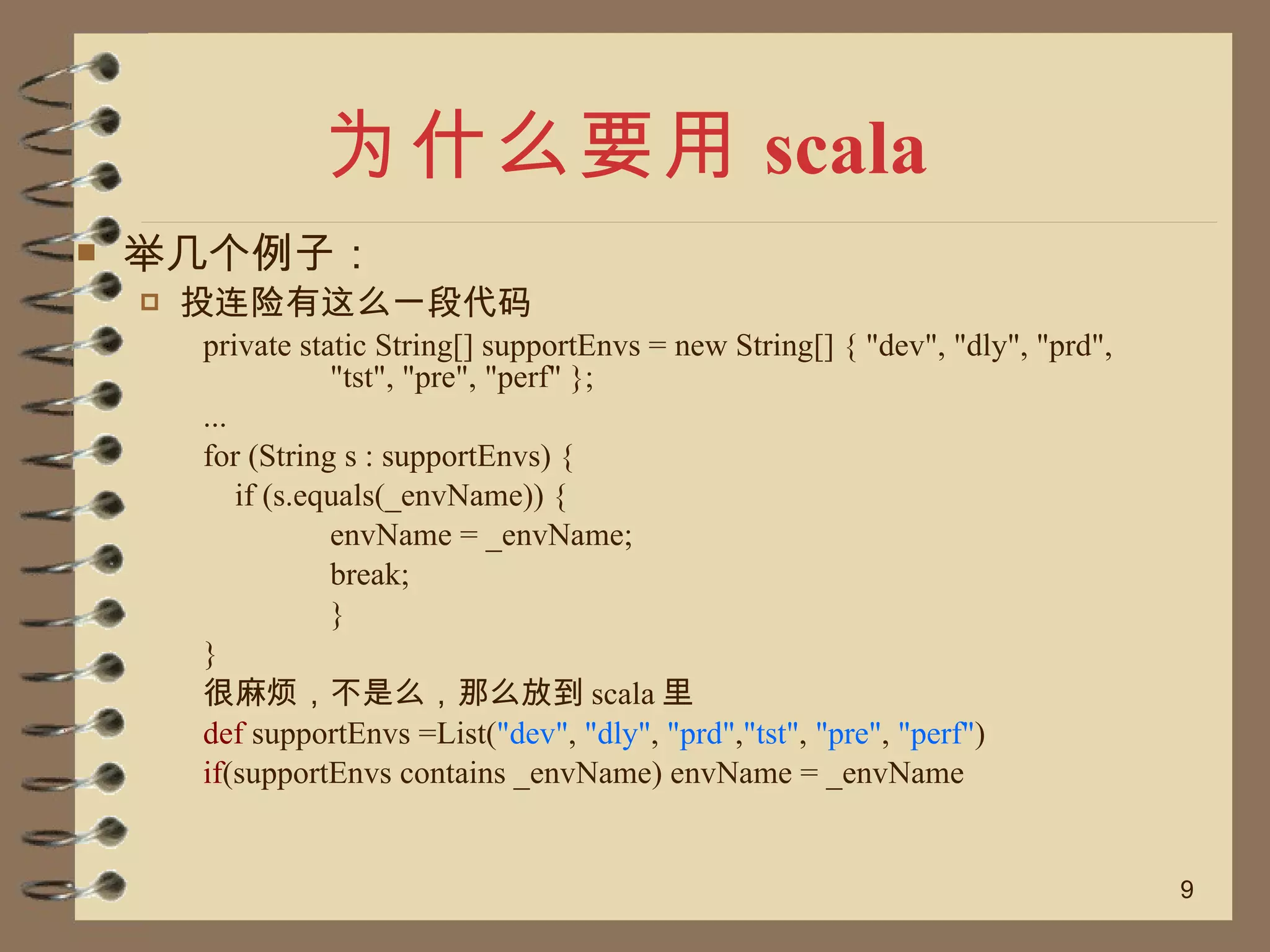 为什么要用 scala 举几个例子： 投连险有这么一段代码 private static String[] supportEnvs = new String[] { "dev", "dly", "prd", "tst", "pre", "perf" }; ... for (String s : supportEnvs) { if (s.equals(_envName)) { envName = _envName; break; } } 很麻烦，不是么，那么放到 scala 里 def  supportEnvs =List( "dev" ,  "dly" ,  "prd" , "tst" ,  "pre" ,  "perf" ) if (supportEnvs contains _envName) envName = _envName 