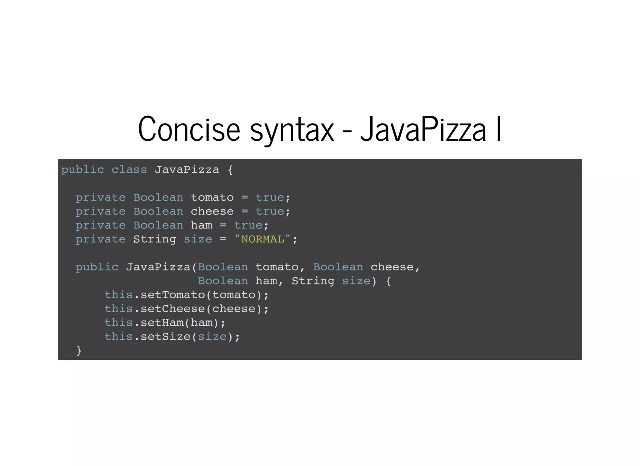 Concise syntax - JavaPizza I
public class JavaPizza {
private Boolean tomato = true;
private Boolean cheese = true;
private Boolean ham = true;
private String size = "NORMAL";
public JavaPizza(Boolean tomato, Boolean cheese,
Boolean ham, String size) {
this.setTomato(tomato);
this.setCheese(cheese);
this.setHam(ham);
this.setSize(size);
}
 