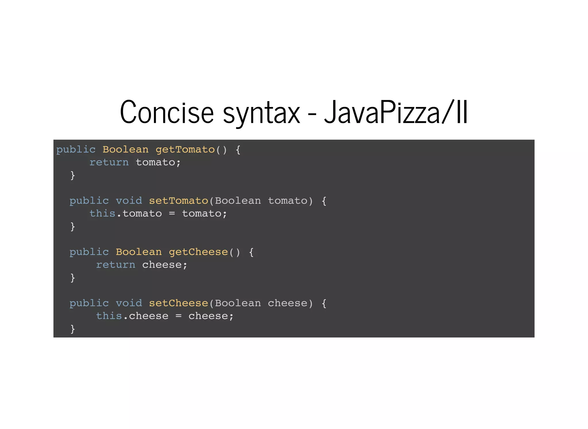 Concise syntax - JavaPizza/II
public Boolean getTomato() {
return tomato;
}
public void setTomato(Boolean tomato) {
this.tomato = tomato;
}
public Boolean getCheese() {
return cheese;
}
public void setCheese(Boolean cheese) {
this.cheese = cheese;
}
 