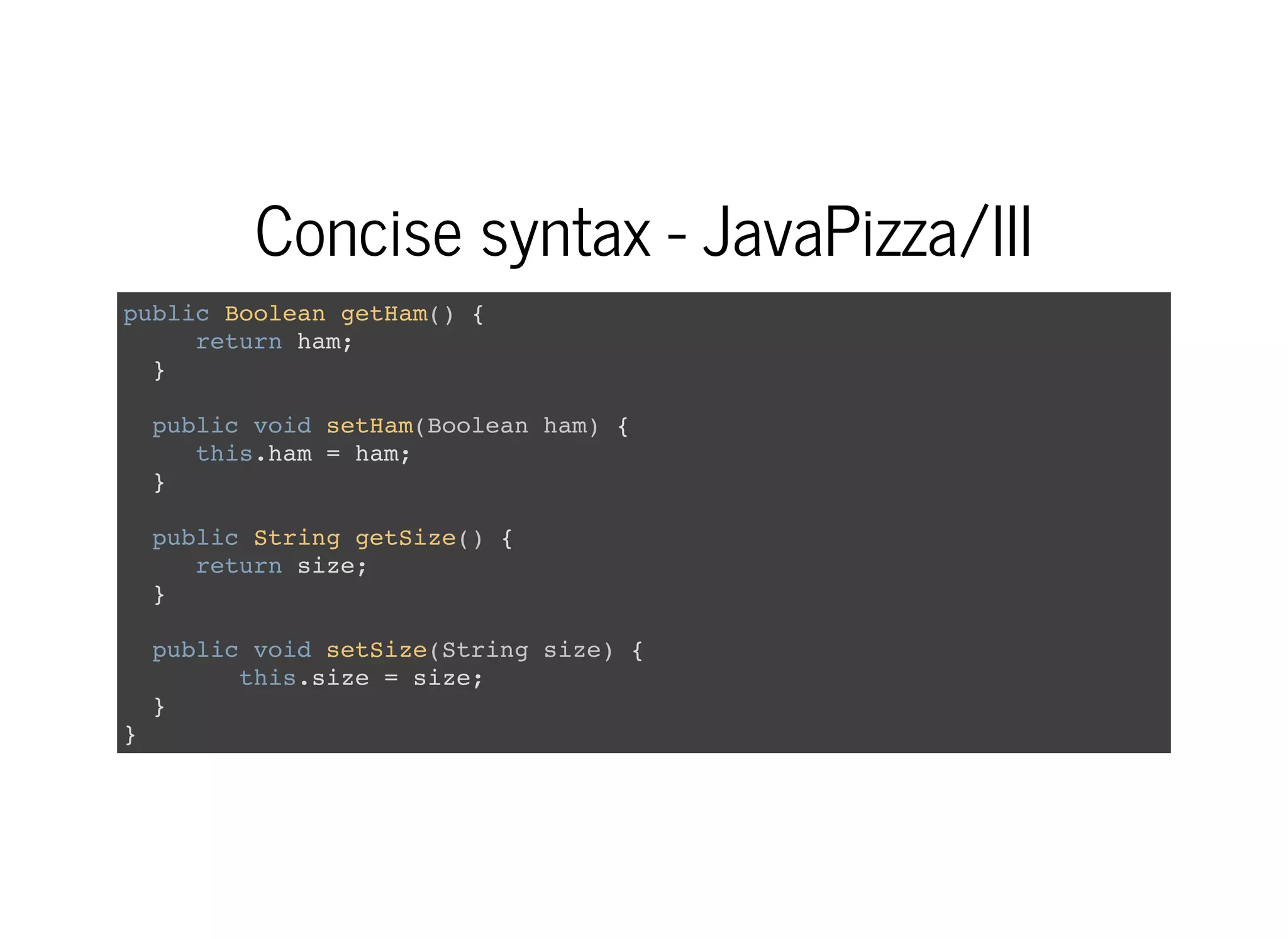 Concise syntax - JavaPizza/III
public Boolean getHam() {
return ham;
}
public void setHam(Boolean ham) {
this.ham = ham;
}
public String getSize() {
return size;
}
public void setSize(String size) {
this.size = size;
}
}
 