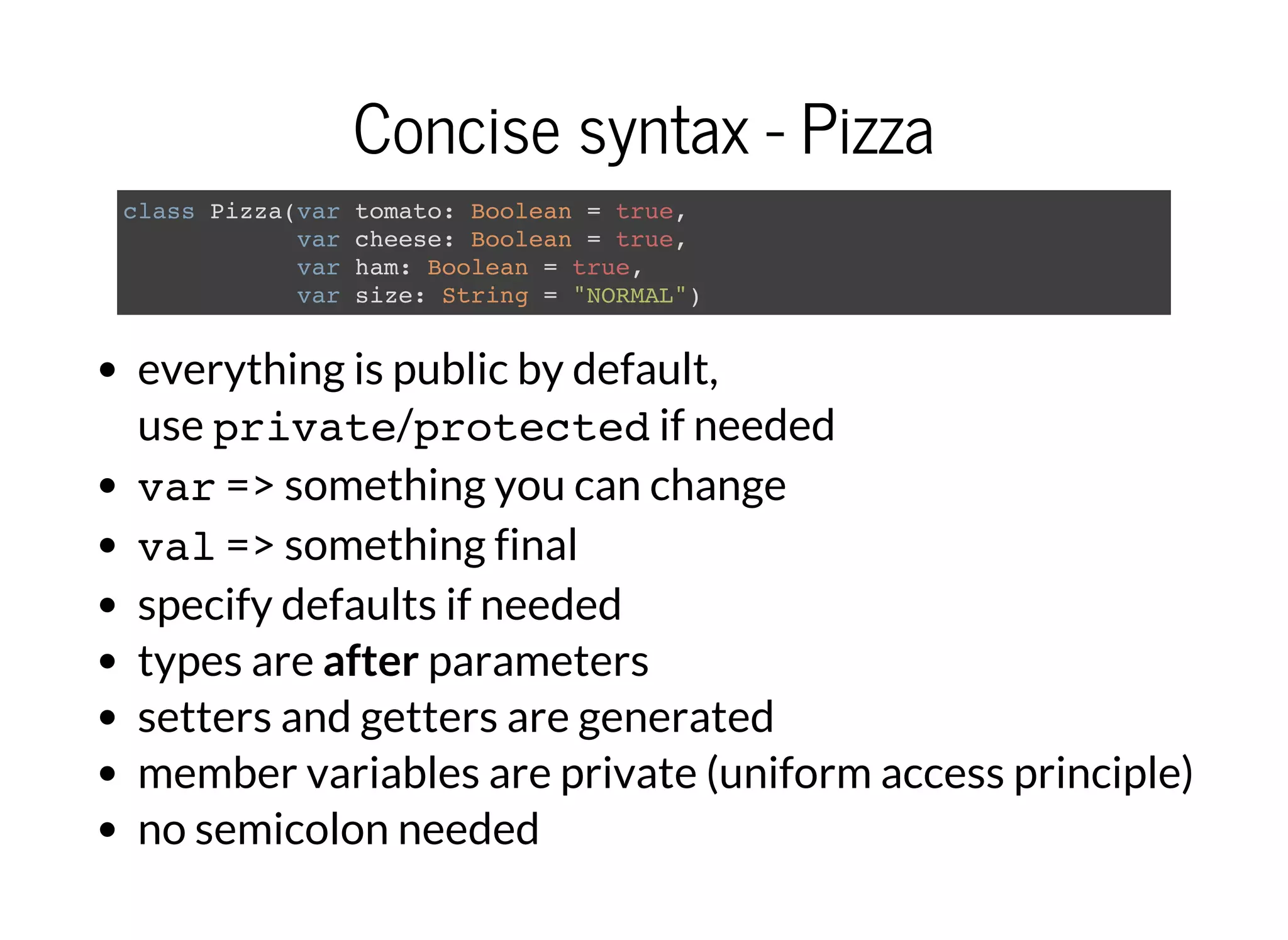 Concise syntax - Pizza
class Pizza(var tomato: Boolean = true,
var cheese: Boolean = true,
var ham: Boolean = true,
var size: String = "NORMAL")
everything is public by default,
use private/protectedif needed
var=> something you can change
val=> something final
specify defaults if needed
types are after parameters
setters and getters are generated
member variables are private (uniform access principle)
no semicolon needed
 