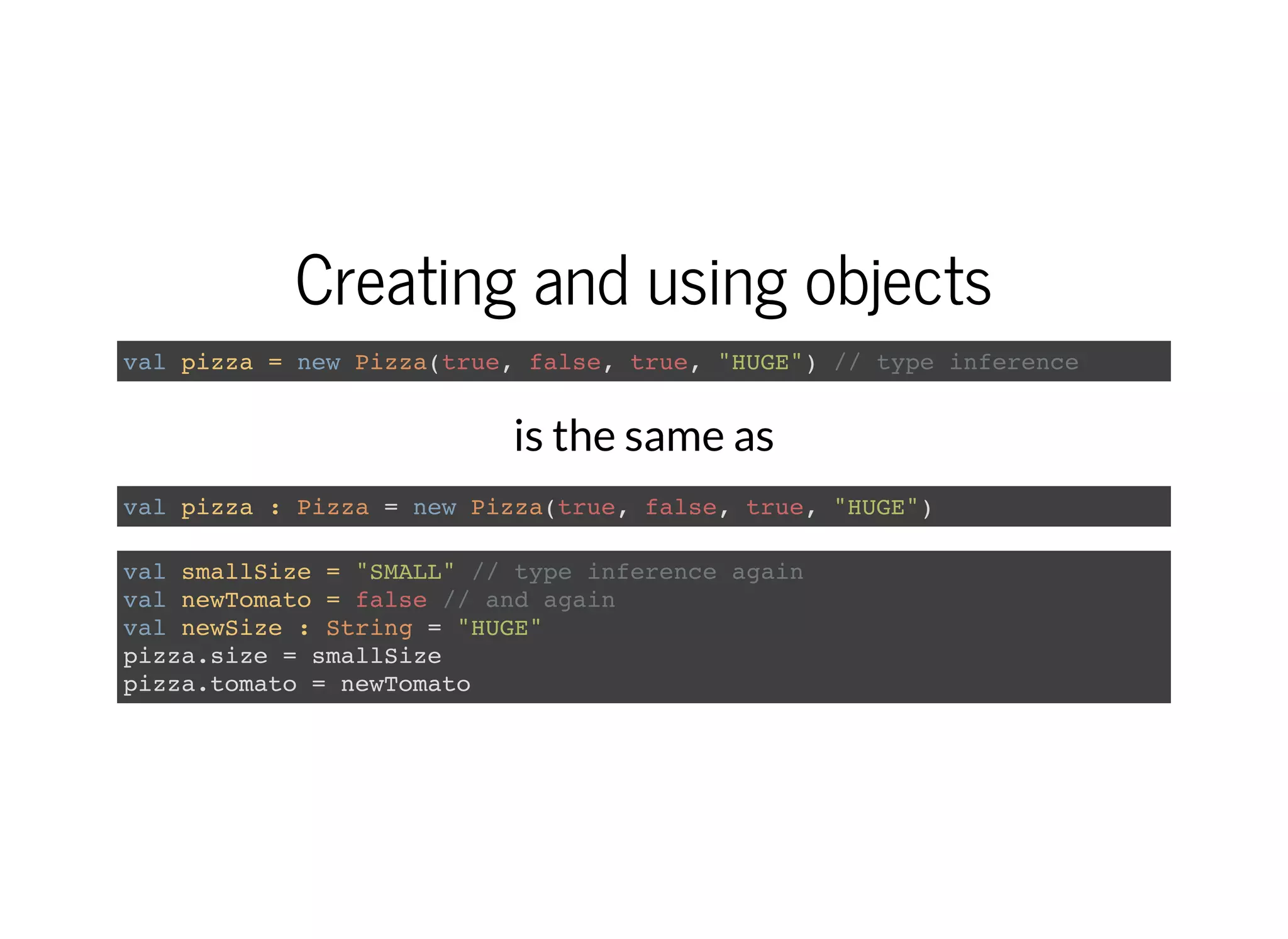 Creating and using objects
val pizza = new Pizza(true, false, true, "HUGE") // type inference
is the same as
val pizza : Pizza = new Pizza(true, false, true, "HUGE")
val smallSize = "SMALL" // type inference again
val newTomato = false // and again
val newSize : String = "HUGE"
pizza.size = smallSize
pizza.tomato = newTomato
 