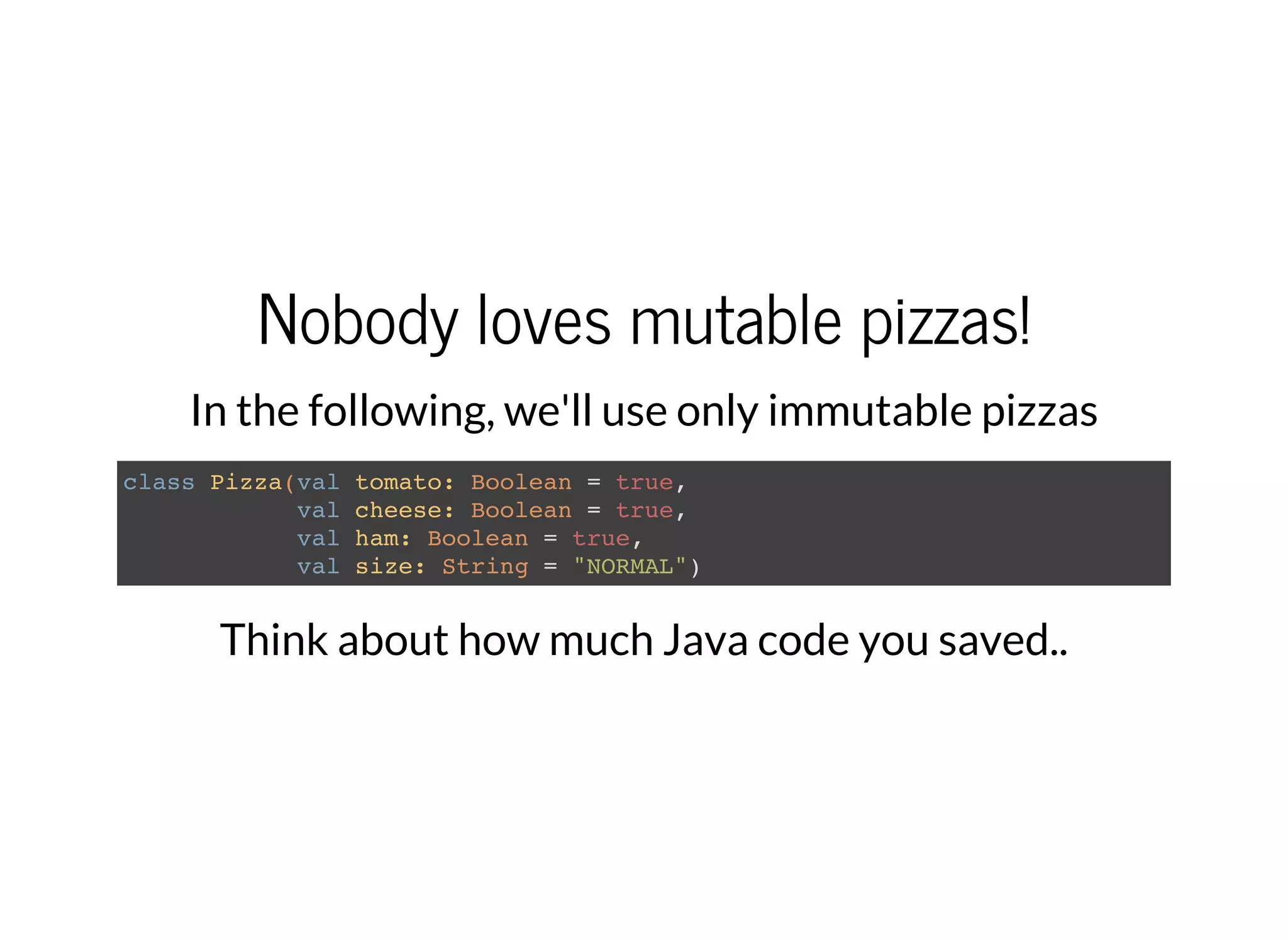 Nobody loves mutable pizzas!
In the following, we'll use only immutable pizzas
class Pizza(val tomato: Boolean = true,
val cheese: Boolean = true,
val ham: Boolean = true,
val size: String = "NORMAL")
Think about how much Java code you saved..
 