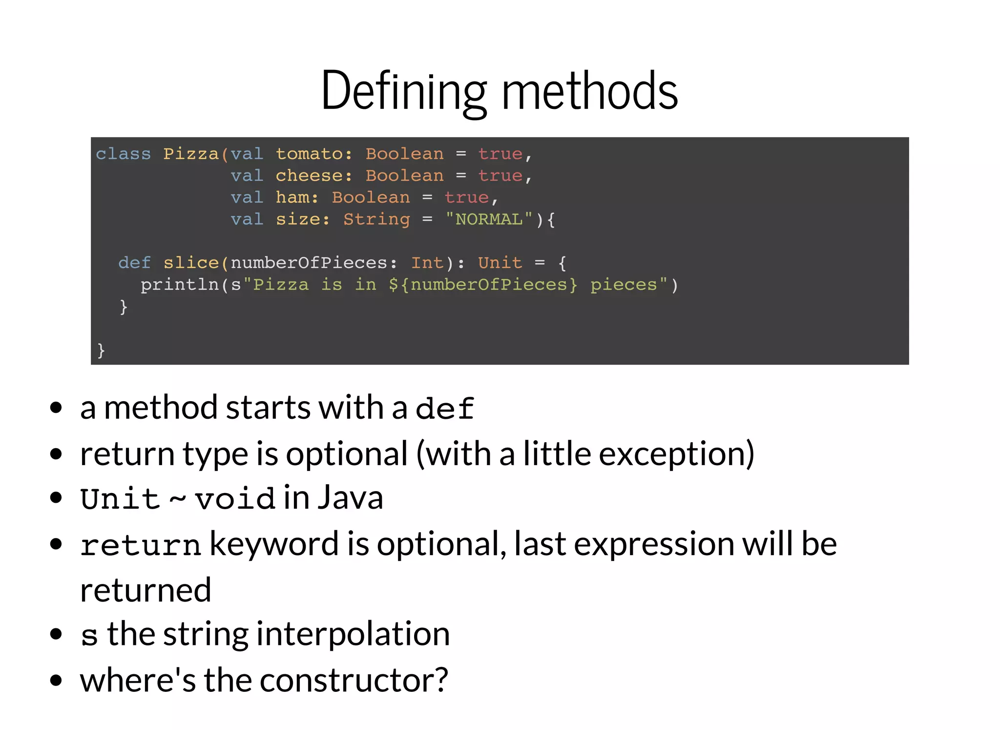 Defining methods
class Pizza(val tomato: Boolean = true,
val cheese: Boolean = true,
val ham: Boolean = true,
val size: String = "NORMAL"){
def slice(numberOfPieces: Int): Unit = {
println(s"Pizza is in ${numberOfPieces} pieces")
}
}
a method starts with a def
return type is optional (with a little exception)
Unit~ voidin Java
returnkeyword is optional, last expression will be
returned
sthe string interpolation
where's the constructor?
 