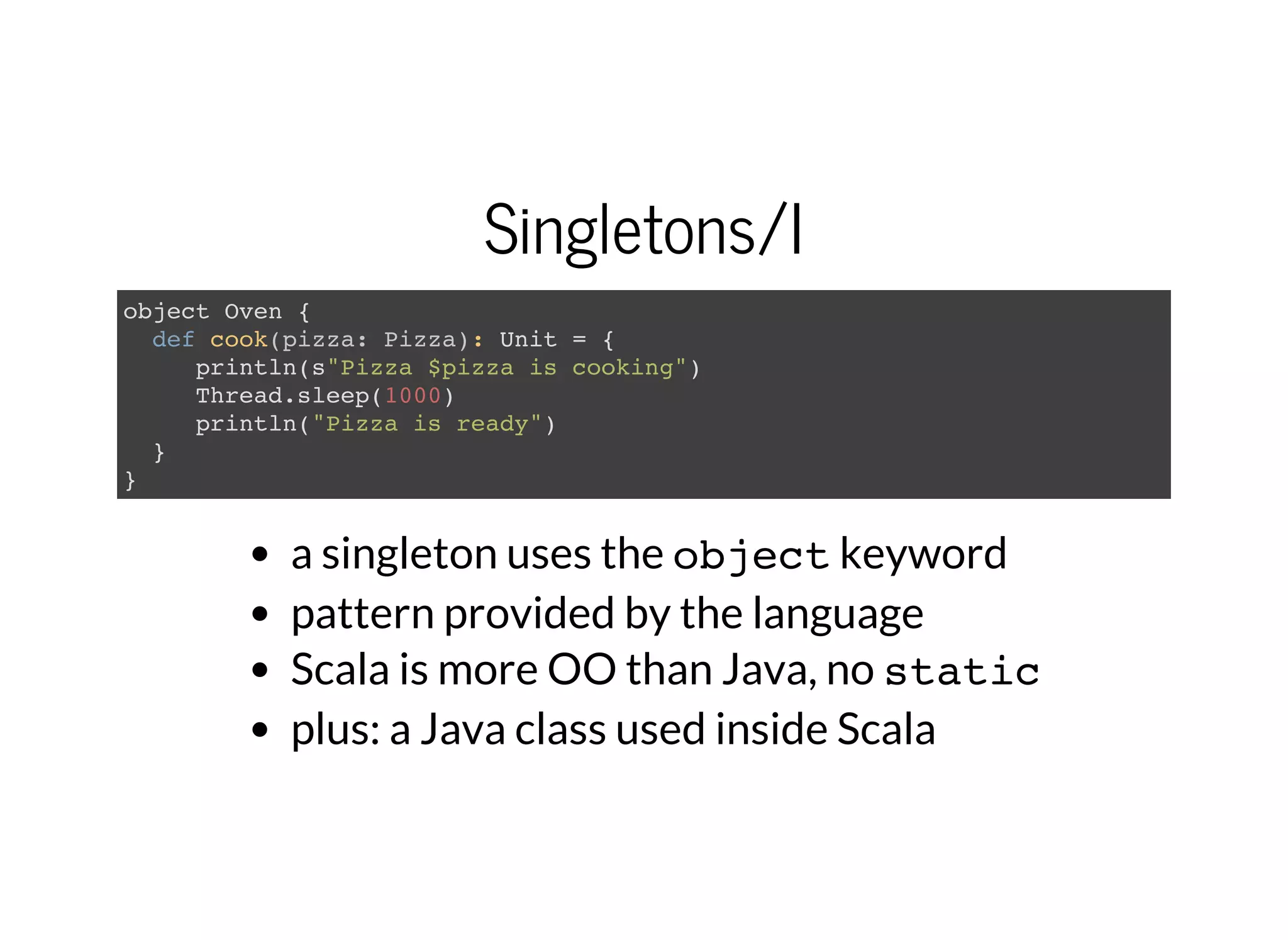 Singletons/I
object Oven {
def cook(pizza: Pizza): Unit = {
println(s"Pizza $pizza is cooking")
Thread.sleep(1000)
println("Pizza is ready")
}
}
a singleton uses the objectkeyword
pattern provided by the language
Scala is more OO than Java, no static
plus: a Java class used inside Scala
 