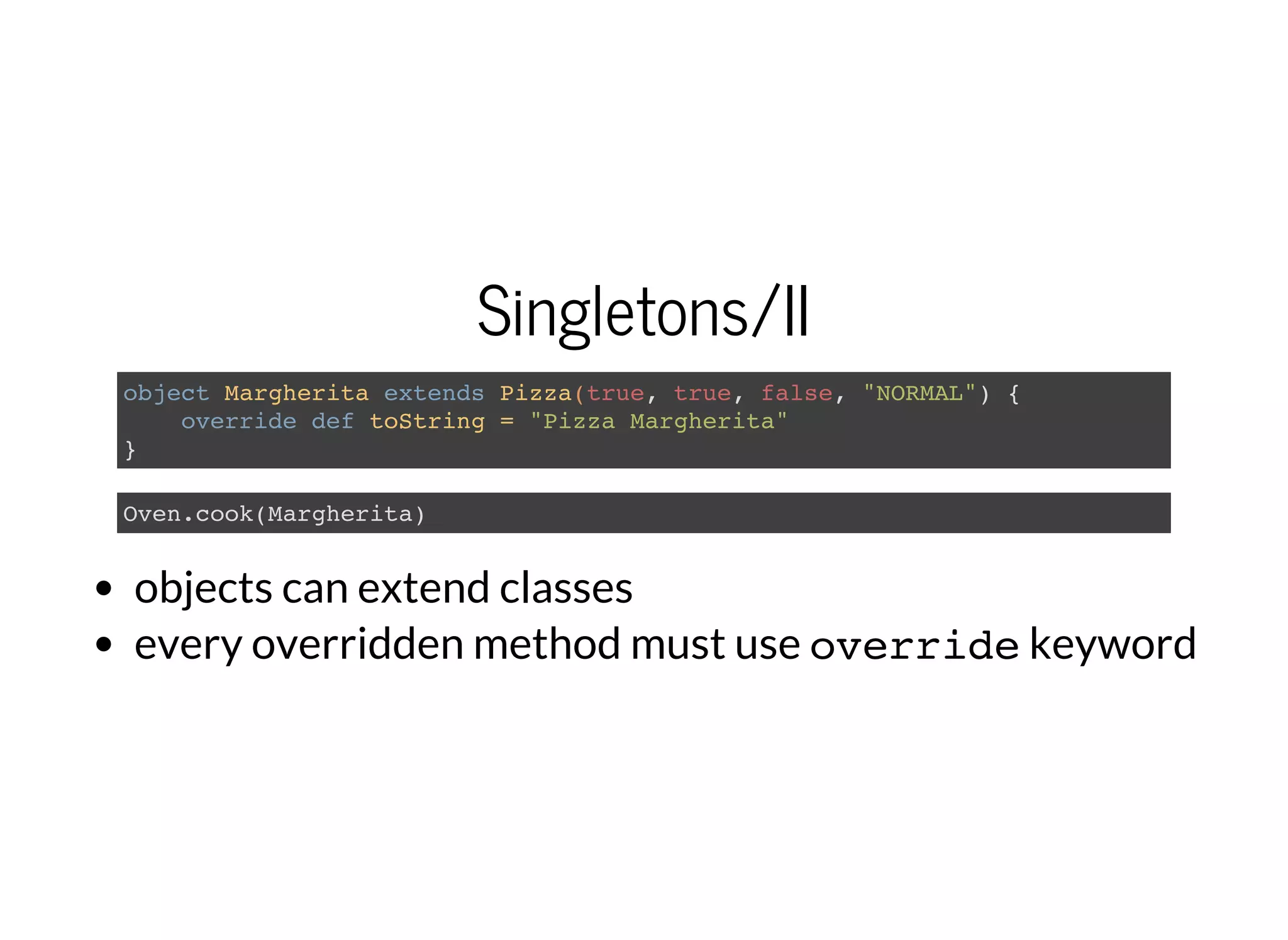 Singletons/II
object Margherita extends Pizza(true, true, false, "NORMAL") {
override def toString = "Pizza Margherita"
}
Oven.cook(Margherita)
objects can extend classes
every overridden method must use overridekeyword
 