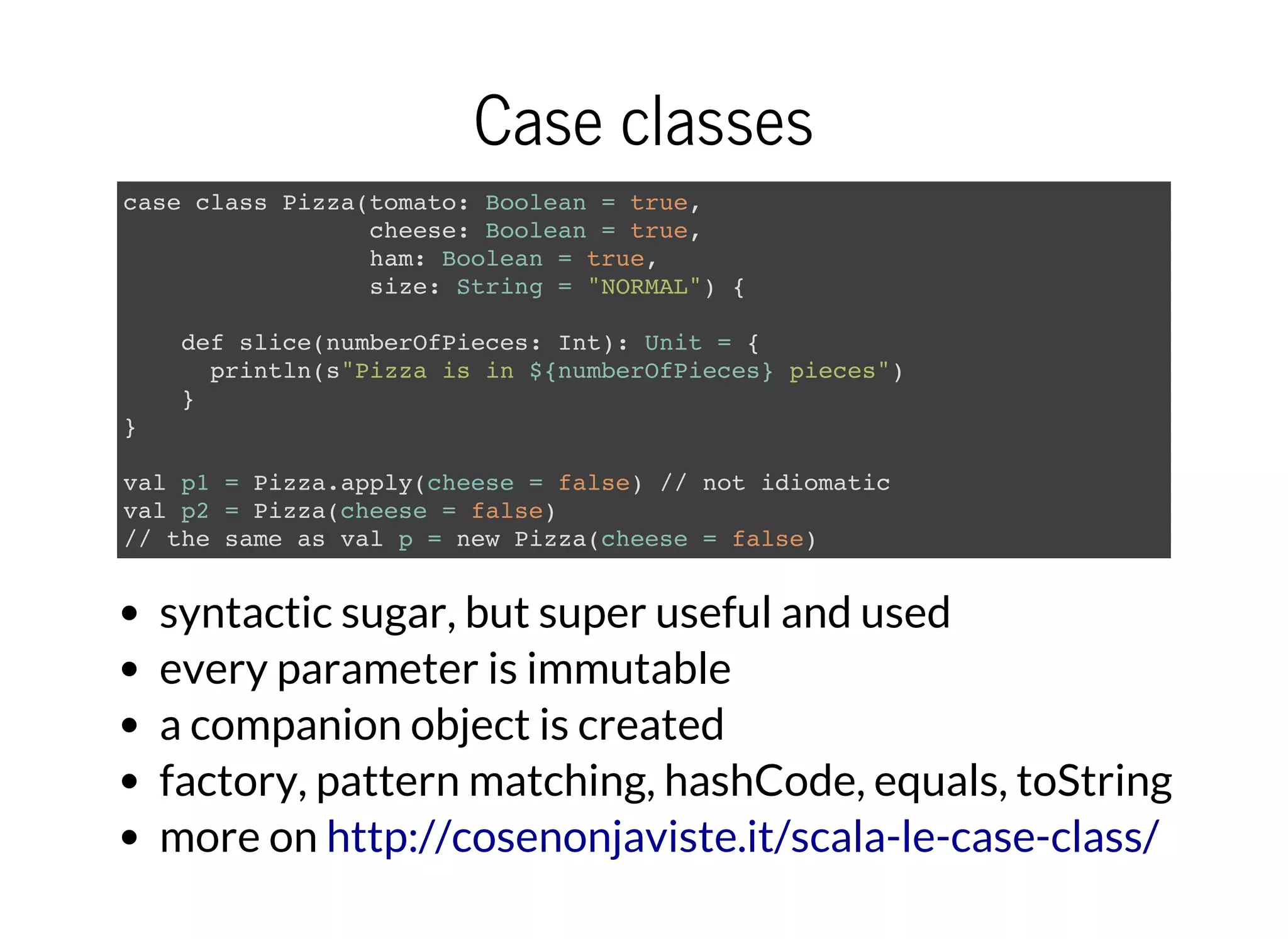 Case classes
case class Pizza(tomato: Boolean = true,
cheese: Boolean = true,
ham: Boolean = true,
size: String = "NORMAL") {
def slice(numberOfPieces: Int): Unit = {
println(s"Pizza is in ${numberOfPieces} pieces")
}
}
val p1 = Pizza.apply(cheese = false) // not idiomatic
val p2 = Pizza(cheese = false)
// the same as val p = new Pizza(cheese = false)
syntactic sugar, but super useful and used
every parameter is immutable
a companion object is created
factory, pattern matching, hashCode, equals, toString
more on http://cosenonjaviste.it/scala-le-case-class/
 