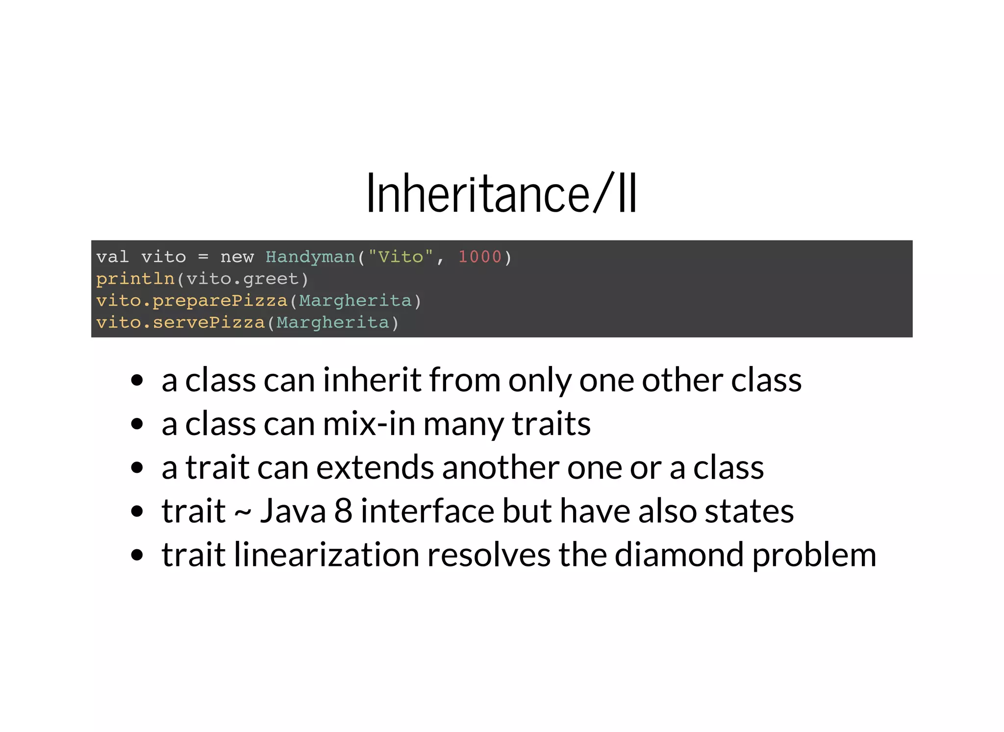 Inheritance/II
val vito = new Handyman("Vito", 1000)
println(vito.greet)
vito.preparePizza(Margherita)
vito.servePizza(Margherita)
a class can inherit from only one other class
a class can mix-in many traits
a trait can extends another one or a class
trait ~ Java 8 interface but have also states
trait linearization resolves the diamond problem
 
