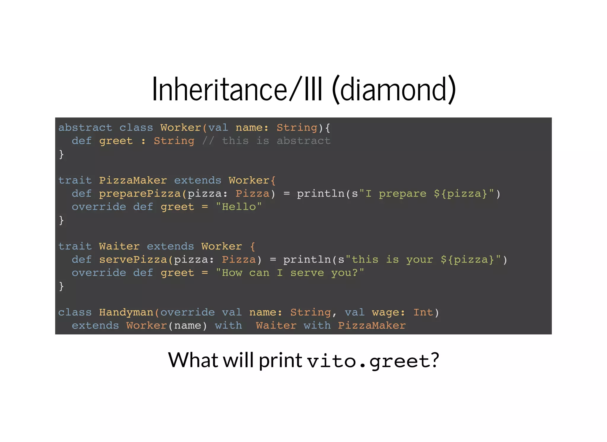 Inheritance/III (diamond)
abstract class Worker(val name: String){
def greet : String // this is abstract
}
trait PizzaMaker extends Worker{
def preparePizza(pizza: Pizza) = println(s"I prepare ${pizza}")
override def greet = "Hello"
}
trait Waiter extends Worker {
def servePizza(pizza: Pizza) = println(s"this is your ${pizza}")
override def greet = "How can I serve you?"
}
class Handyman(override val name: String, val wage: Int)
extends Worker(name) with Waiter with PizzaMaker
What will print vito.greet?
 