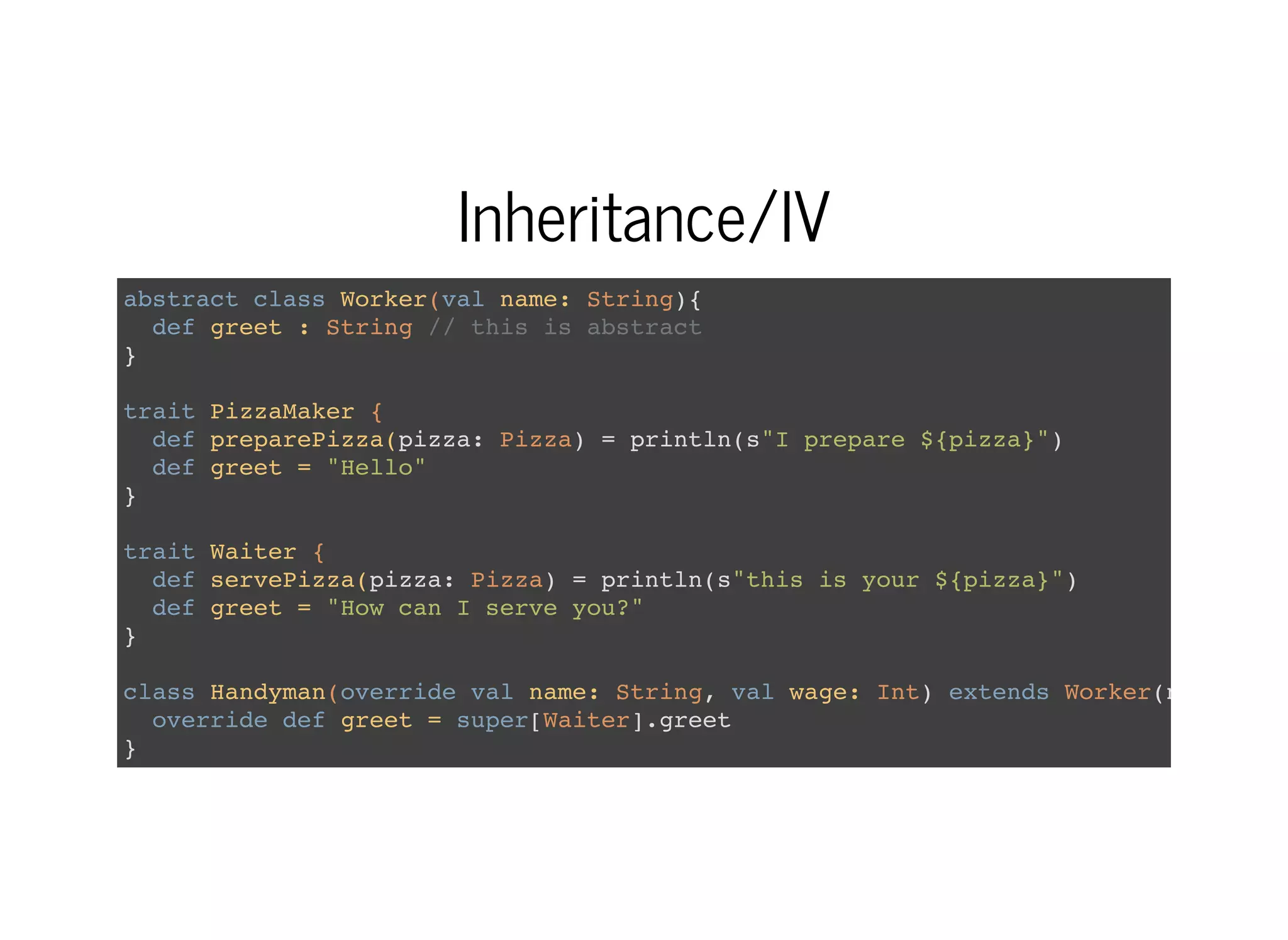 Inheritance/IV
abstract class Worker(val name: String){
def greet : String // this is abstract
}
trait PizzaMaker {
def preparePizza(pizza: Pizza) = println(s"I prepare ${pizza}")
def greet = "Hello"
}
trait Waiter {
def servePizza(pizza: Pizza) = println(s"this is your ${pizza}")
def greet = "How can I serve you?"
}
class Handyman(override val name: String, val wage: Int) extends Worker(name)
override def greet = super[Waiter].greet
}
 