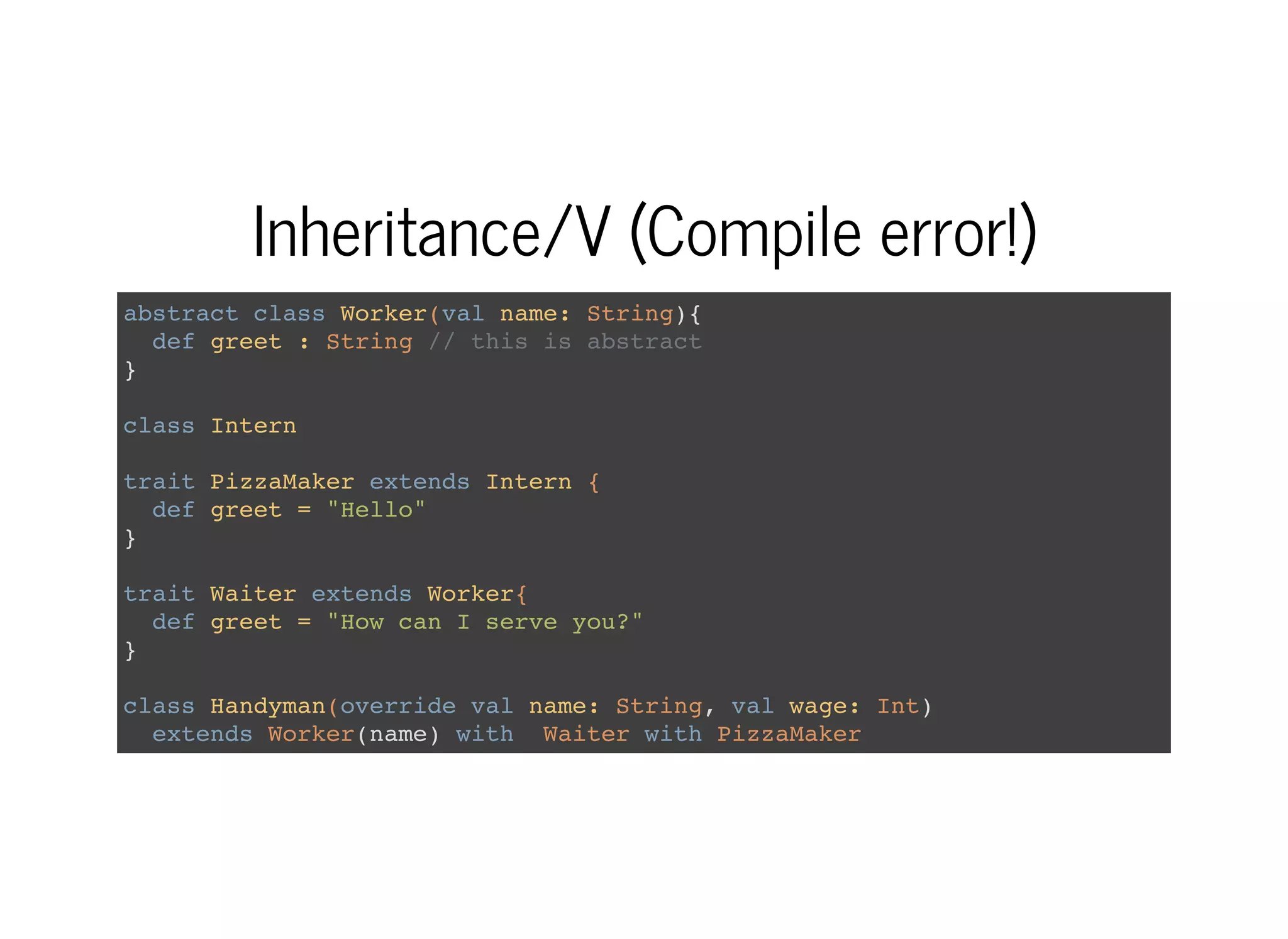 Inheritance/V (Compile error!)
abstract class Worker(val name: String){
def greet : String // this is abstract
}
class Intern
trait PizzaMaker extends Intern {
def greet = "Hello"
}
trait Waiter extends Worker{
def greet = "How can I serve you?"
}
class Handyman(override val name: String, val wage: Int)
extends Worker(name) with Waiter with PizzaMaker
 