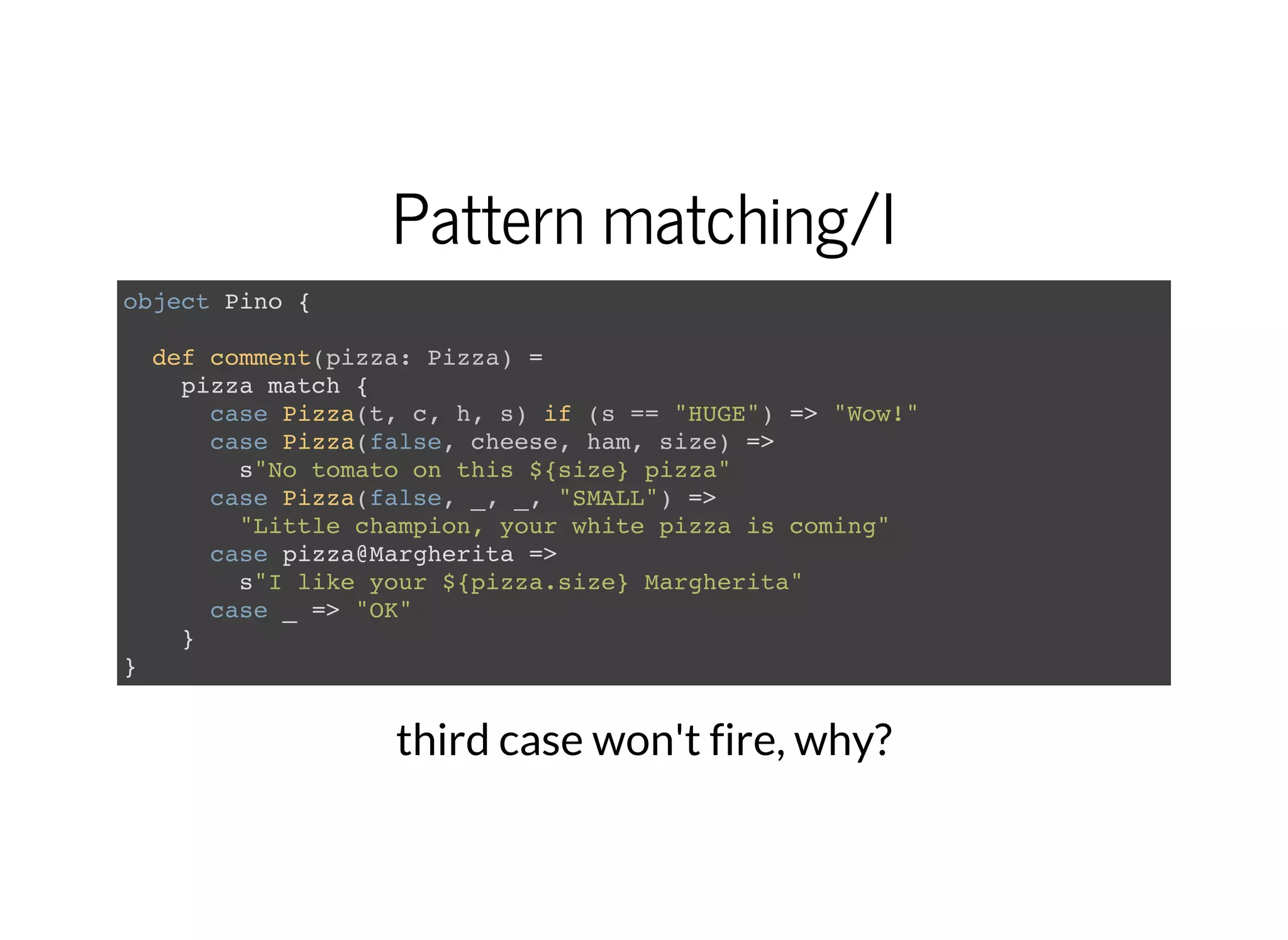 Pattern matching/I
object Pino {
def comment(pizza: Pizza) =
pizza match {
case Pizza(t, c, h, s) if (s == "HUGE") => "Wow!"
case Pizza(false, cheese, ham, size) =>
s"No tomato on this ${size} pizza"
case Pizza(false, _, _, "SMALL") =>
"Little champion, your white pizza is coming"
case pizza@Margherita =>
s"I like your ${pizza.size} Margherita"
case _ => "OK"
}
}
third case won't fire, why?
 