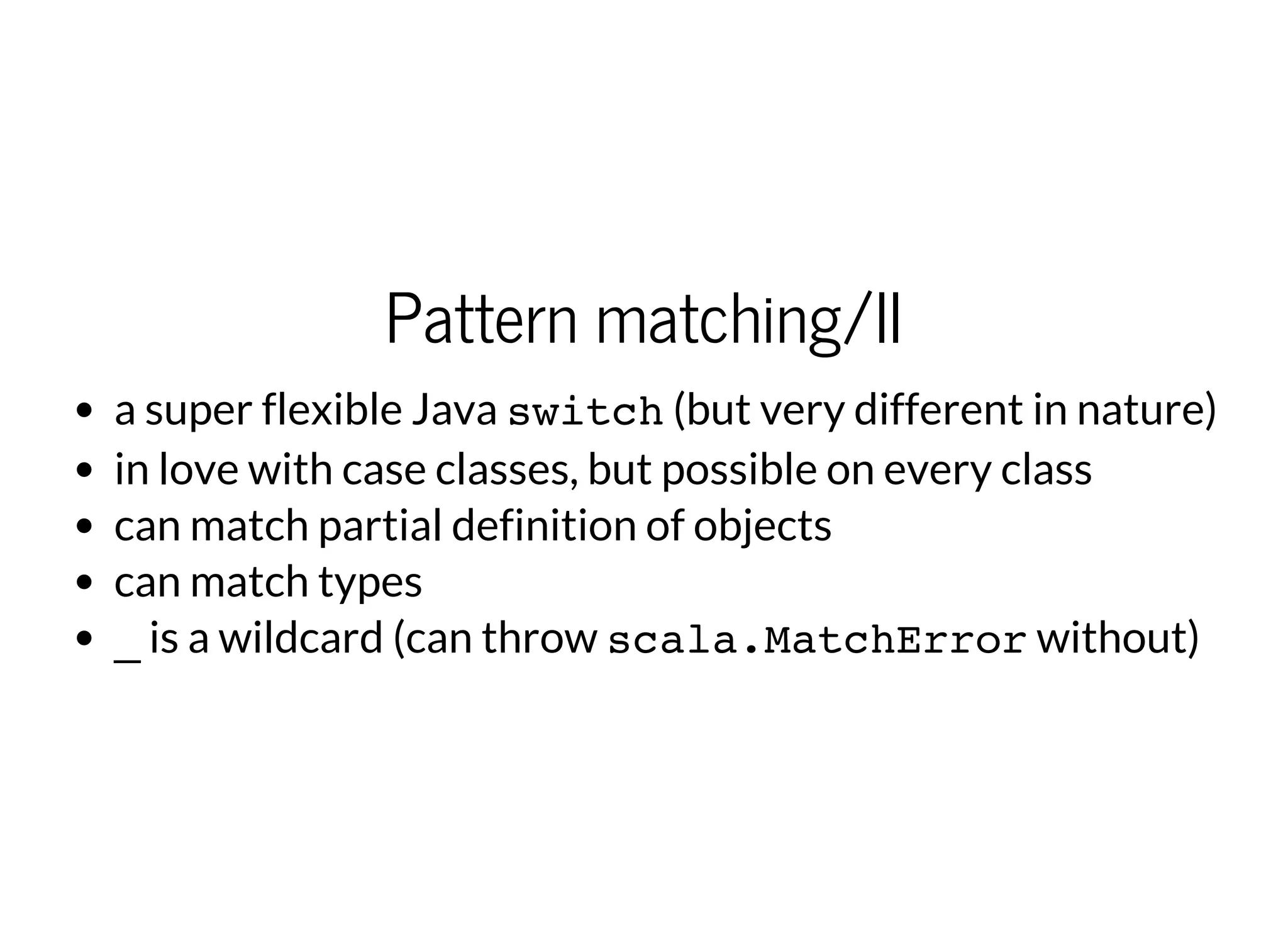 Pattern matching/II
a super flexible Java switch(but very different in nature)
in love with case classes, but possible on every class
can match partial definition of objects
can match types
_is a wildcard (can throw scala.MatchErrorwithout)
 
