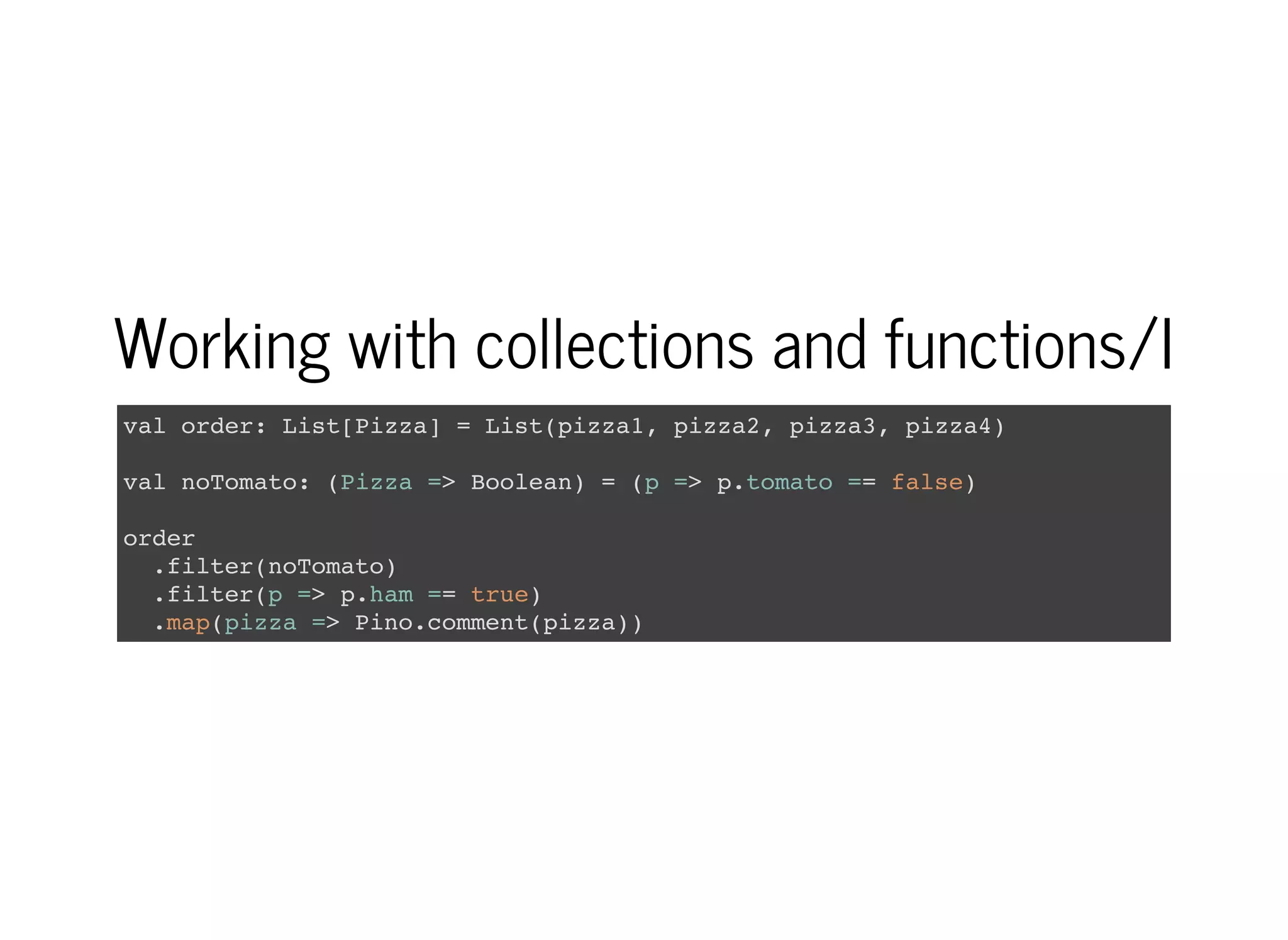 Working with collections and functions/I
val order: List[Pizza] = List(pizza1, pizza2, pizza3, pizza4)
val noTomato: (Pizza => Boolean) = (p => p.tomato == false)
order
.filter(noTomato)
.filter(p => p.ham == true)
.map(pizza => Pino.comment(pizza))
 
