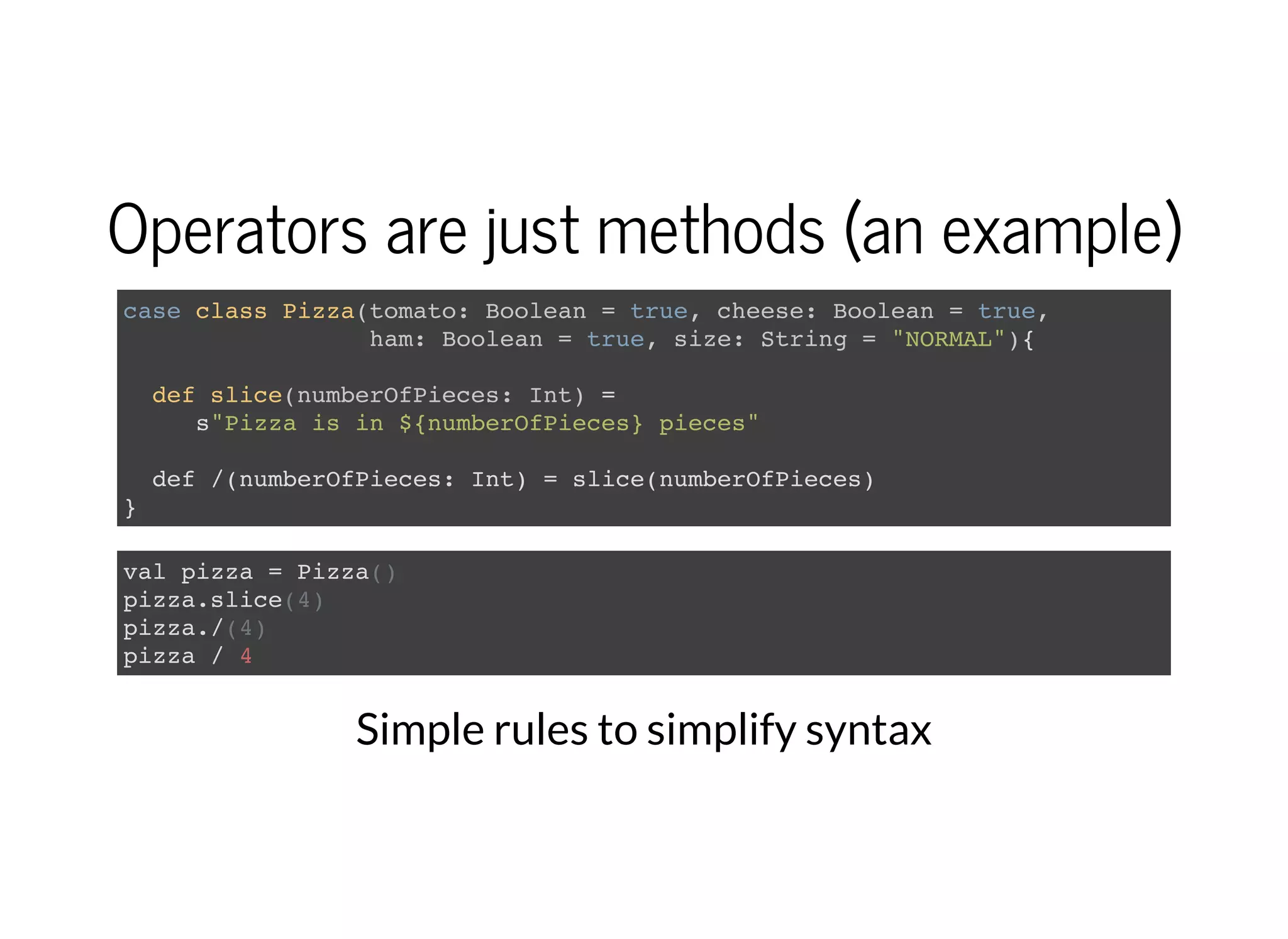Operators are just methods (an example)
case class Pizza(tomato: Boolean = true, cheese: Boolean = true,
ham: Boolean = true, size: String = "NORMAL"){
def slice(numberOfPieces: Int) =
s"Pizza is in ${numberOfPieces} pieces"
def /(numberOfPieces: Int) = slice(numberOfPieces)
}
val pizza = Pizza()
pizza.slice(4)
pizza./(4)
pizza / 4
Simple rules to simplify syntax
 