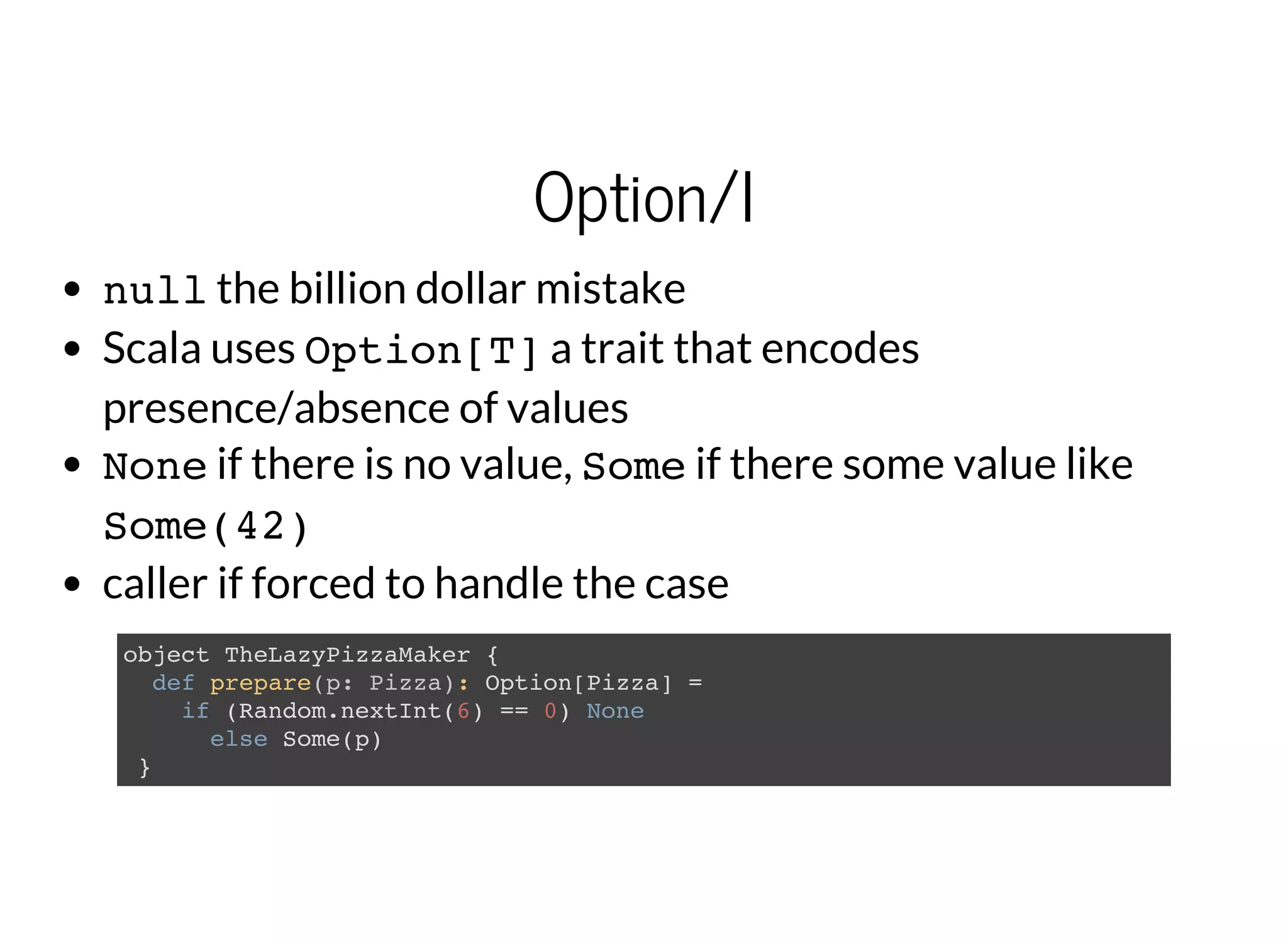 Option/I
nullthe billion dollar mistake
Scala uses Option[T]a trait that encodes
presence/absence of values
Noneif there is no value, Someif there some value like
Some(42)
caller if forced to handle the case
object TheLazyPizzaMaker {
def prepare(p: Pizza): Option[Pizza] =
if (Random.nextInt(6) == 0) None
else Some(p)
}
 