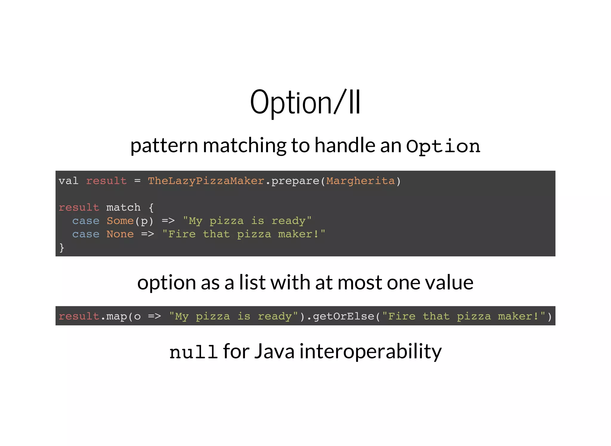 Option/II
pattern matching to handle an Option
val result = TheLazyPizzaMaker.prepare(Margherita)
result match {
case Some(p) => "My pizza is ready"
case None => "Fire that pizza maker!"
}
option as a list with at most one value
result.map(o => "My pizza is ready").getOrElse("Fire that pizza maker!")
nullfor Java interoperability
 