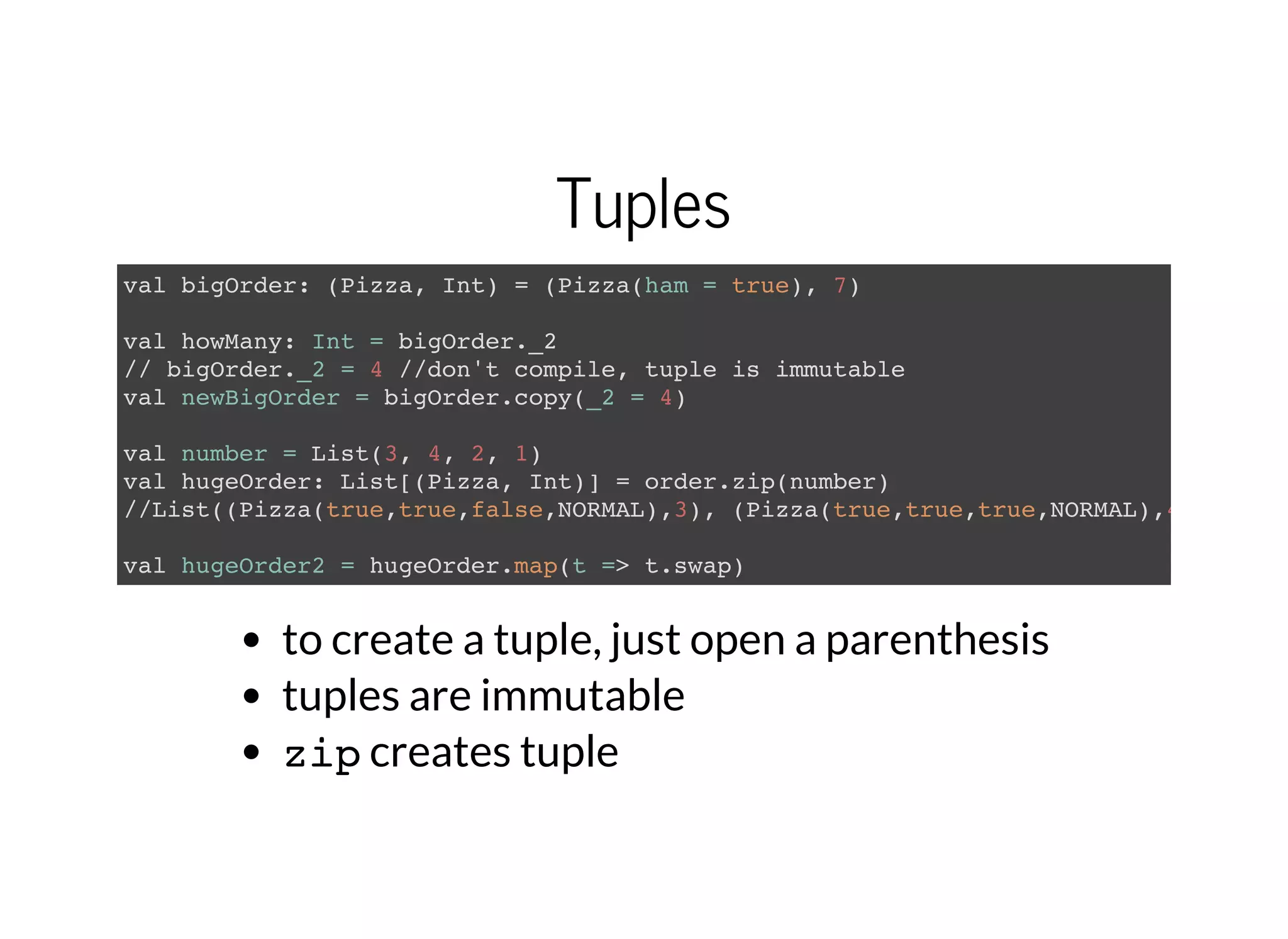 Tuples
val bigOrder: (Pizza, Int) = (Pizza(ham = true), 7)
val howMany: Int = bigOrder._2
// bigOrder._2 = 4 //don't compile, tuple is immutable
val newBigOrder = bigOrder.copy(_2 = 4)
val number = List(3, 4, 2, 1)
val hugeOrder: List[(Pizza, Int)] = order.zip(number)
//List((Pizza(true,true,false,NORMAL),3), (Pizza(true,true,true,NORMAL),4)...
val hugeOrder2 = hugeOrder.map(t => t.swap)
to create a tuple, just open a parenthesis
tuples are immutable
zipcreates tuple
 