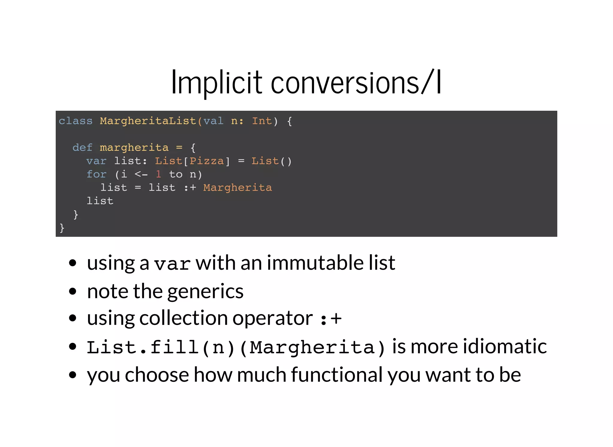 Implicit conversions/I
class MargheritaList(val n: Int) {
def margherita = {
var list: List[Pizza] = List()
for (i <- 1 to n)
list = list :+ Margherita
list
}
}
using a varwith an immutable list
note the generics
using collection operator :+
List.fill(n)(Margherita)is more idiomatic
you choose how much functional you want to be
 