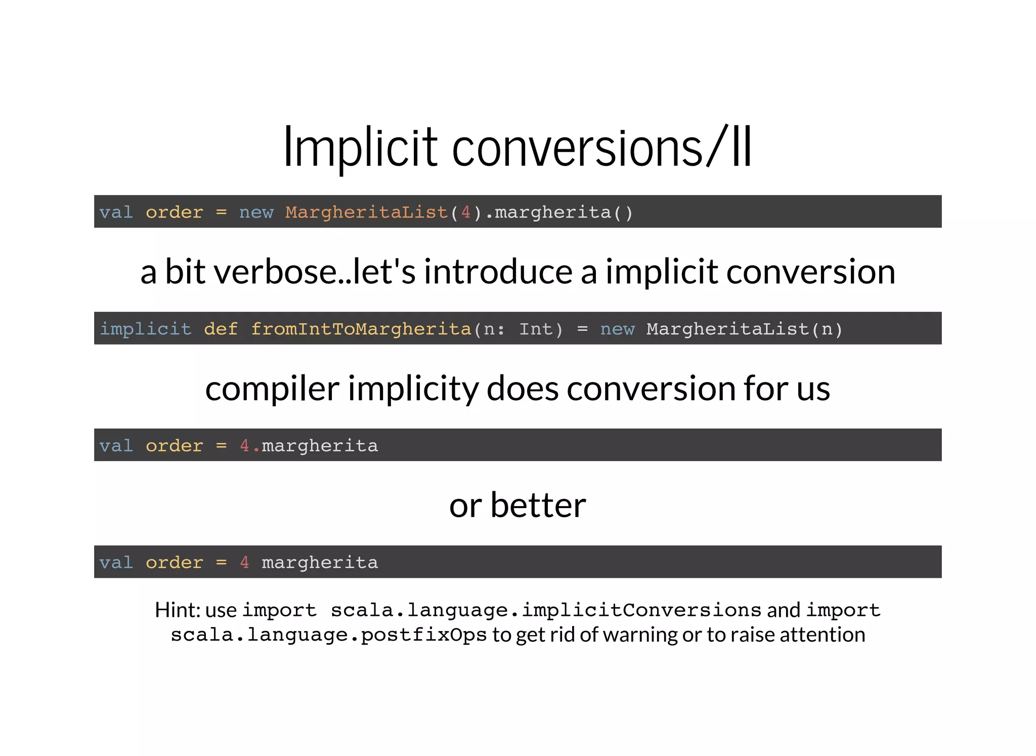 Implicit conversions/II
val order = new MargheritaList(4).margherita()
a bit verbose..let's introduce a implicit conversion
implicit def fromIntToMargherita(n: Int) = new MargheritaList(n)
compiler implicity does conversion for us
val order = 4.margherita
or better
val order = 4 margherita
Hint: use import scala.language.implicitConversionsand import
scala.language.postfixOpsto get rid of warning or to raise attention
 