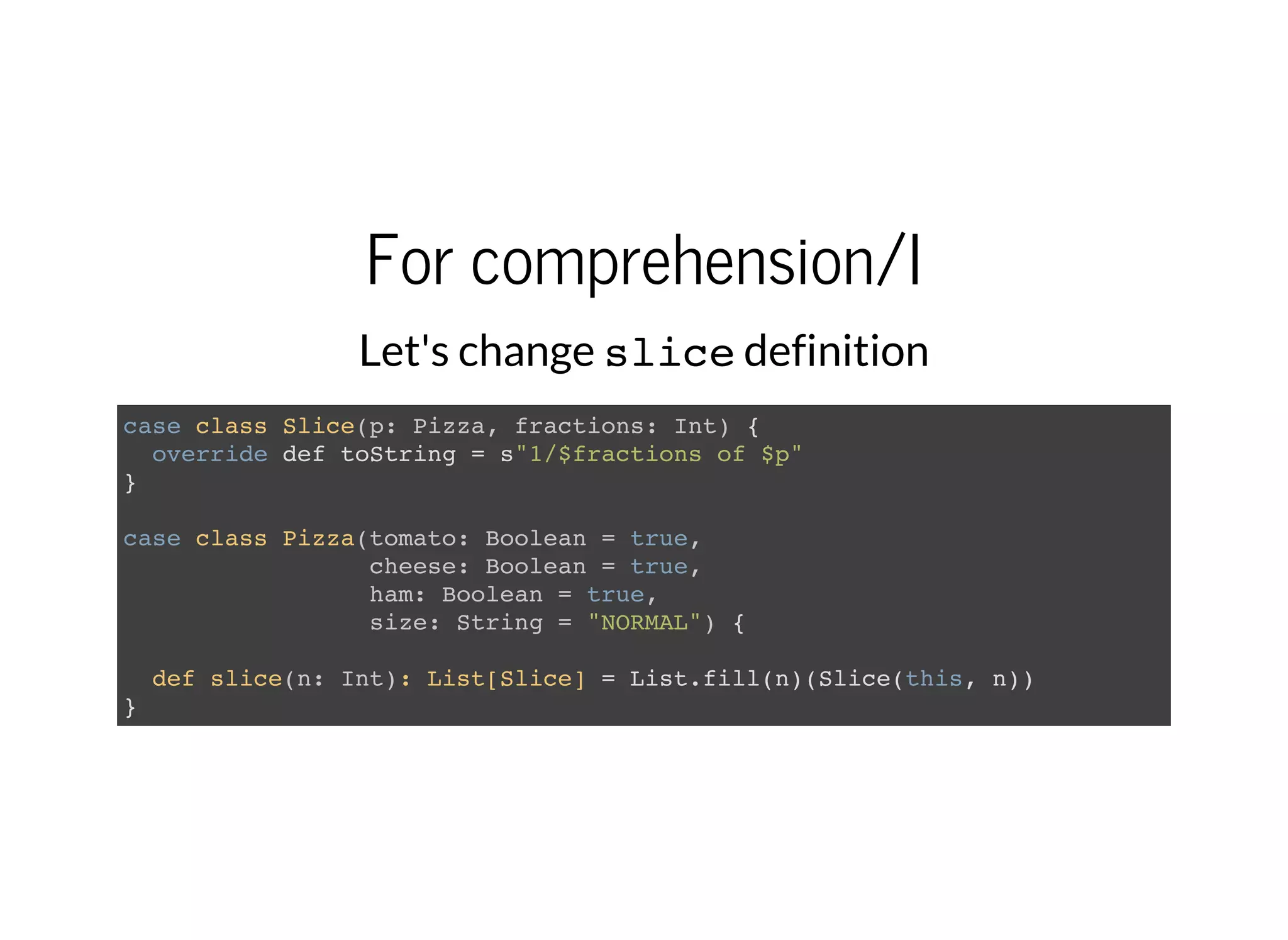 For comprehension/I
Let's change slicedefinition
case class Slice(p: Pizza, fractions: Int) {
override def toString = s"1/$fractions of $p"
}
case class Pizza(tomato: Boolean = true,
cheese: Boolean = true,
ham: Boolean = true,
size: String = "NORMAL") {
def slice(n: Int): List[Slice] = List.fill(n)(Slice(this, n))
}
 
