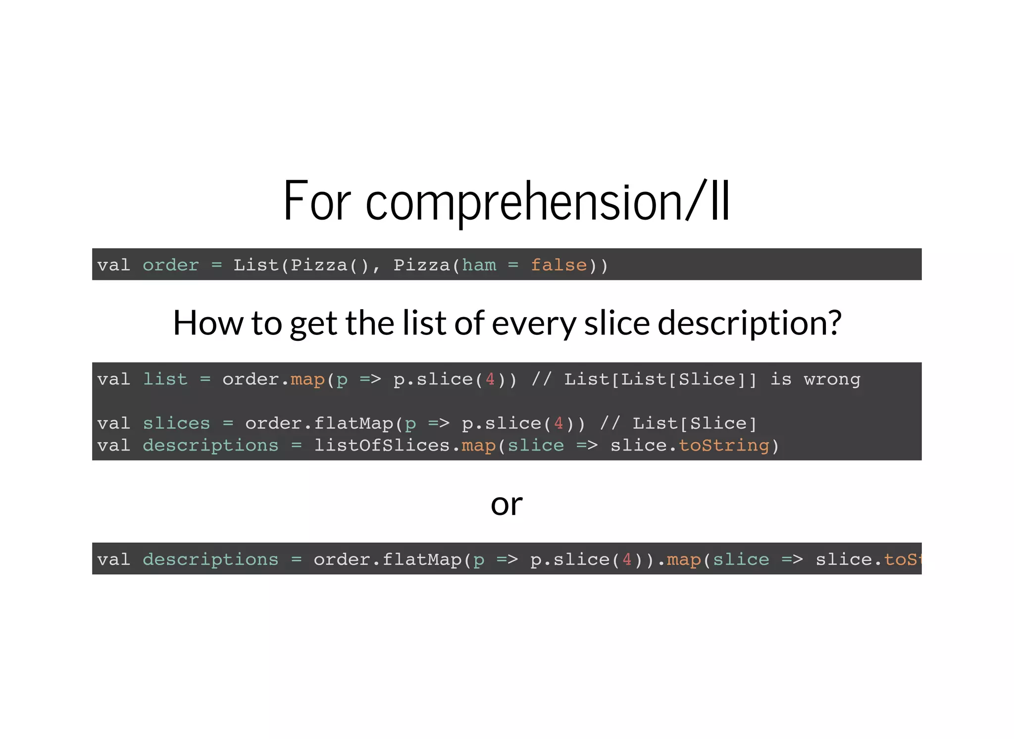For comprehension/II
val order = List(Pizza(), Pizza(ham = false))
How to get the list of every slice description?
val list = order.map(p => p.slice(4)) // List[List[Slice]] is wrong
val slices = order.flatMap(p => p.slice(4)) // List[Slice]
val descriptions = listOfSlices.map(slice => slice.toString)
or
val descriptions = order.flatMap(p => p.slice(4)).map(slice => slice.toString
 