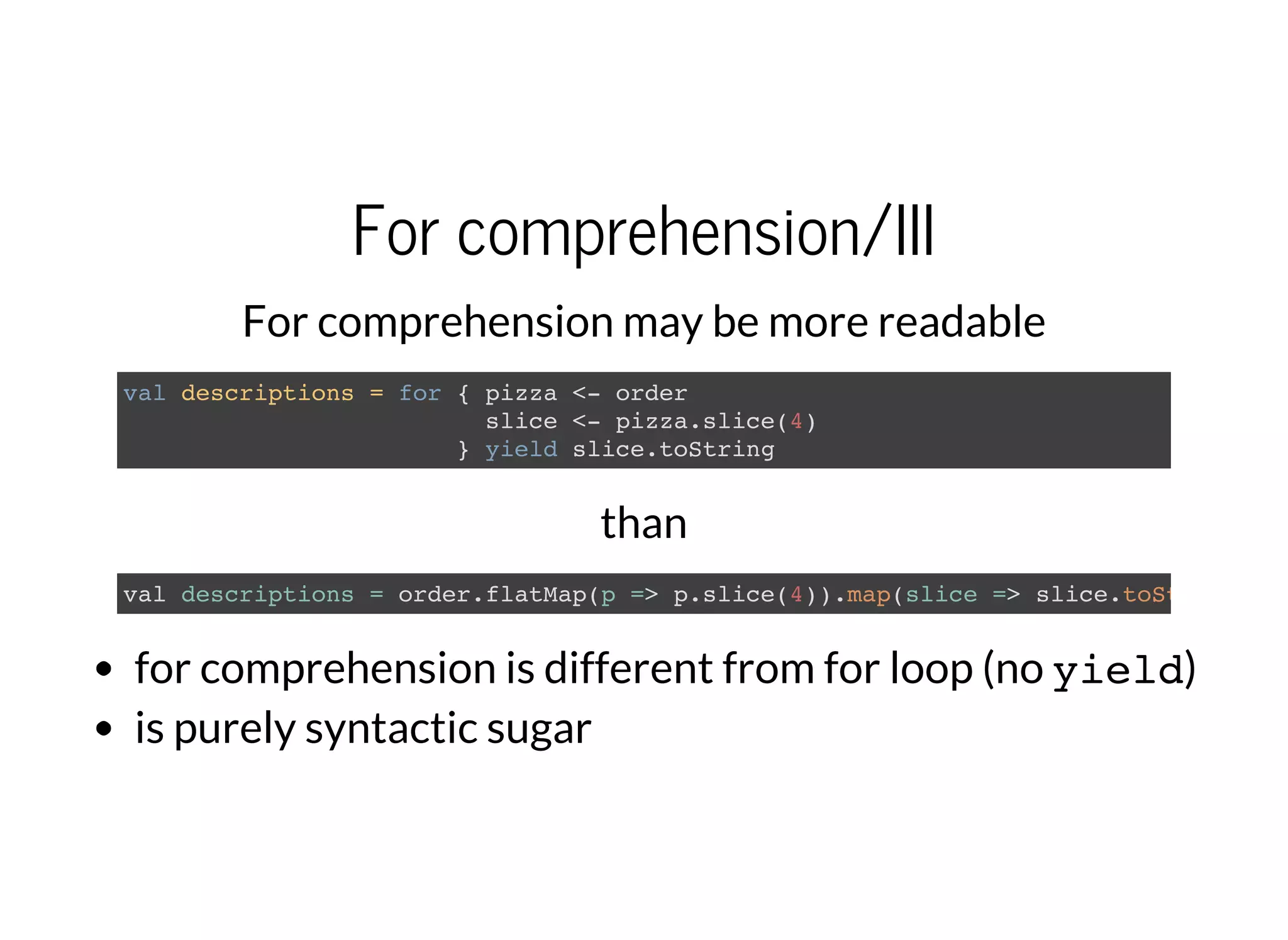 For comprehension/III
For comprehension may be more readable
val descriptions = for { pizza <- order
slice <- pizza.slice(4)
} yield slice.toString
than
val descriptions = order.flatMap(p => p.slice(4)).map(slice => slice.toString
for comprehension is different from for loop (no yield)
is purely syntactic sugar
 