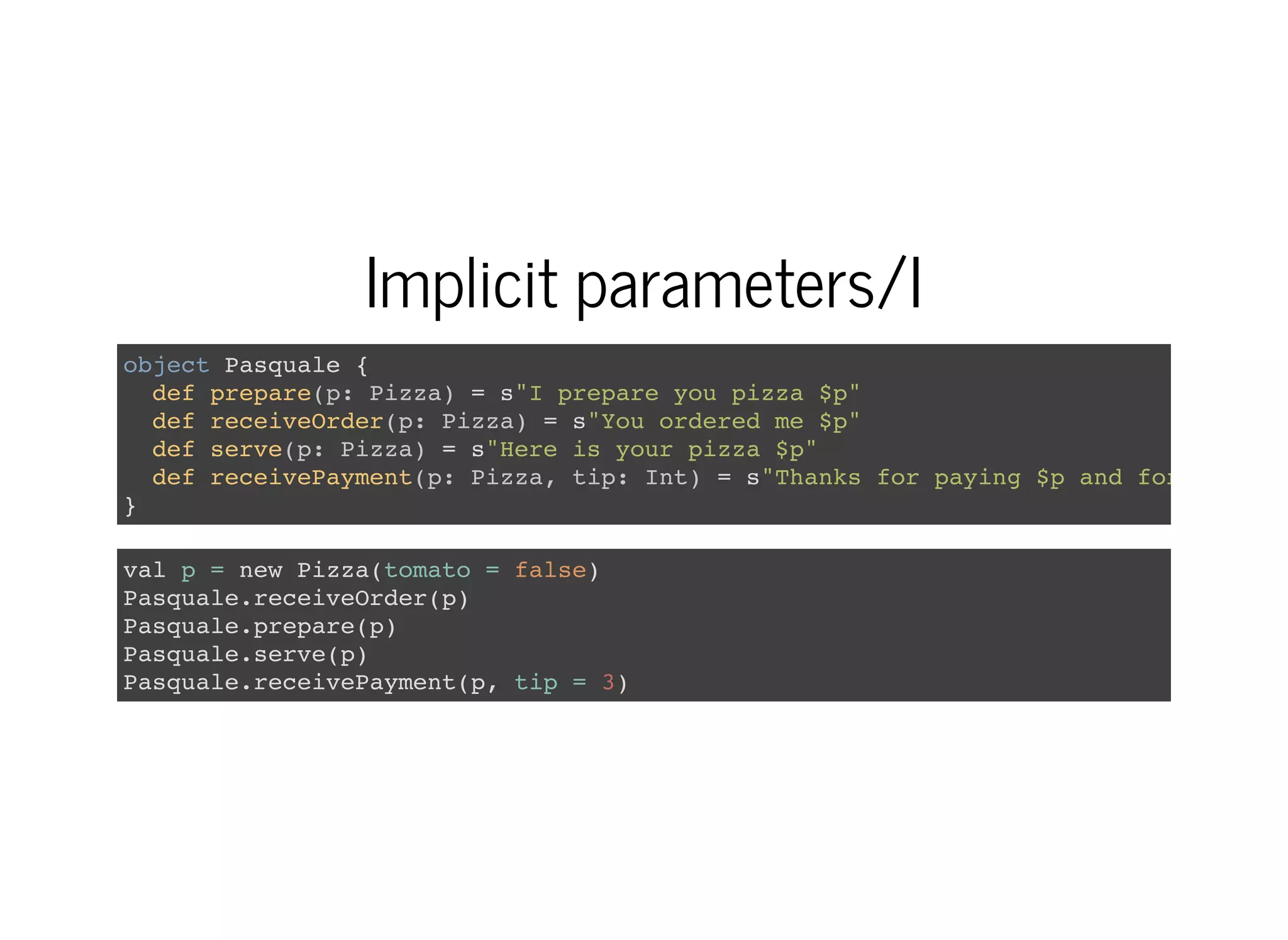 Implicit parameters/I
object Pasquale {
def prepare(p: Pizza) = s"I prepare you pizza $p"
def receiveOrder(p: Pizza) = s"You ordered me $p"
def serve(p: Pizza) = s"Here is your pizza $p"
def receivePayment(p: Pizza, tip: Int) = s"Thanks for paying $p and for the $ti
}
val p = new Pizza(tomato = false)
Pasquale.receiveOrder(p)
Pasquale.prepare(p)
Pasquale.serve(p)
Pasquale.receivePayment(p, tip = 3)
 