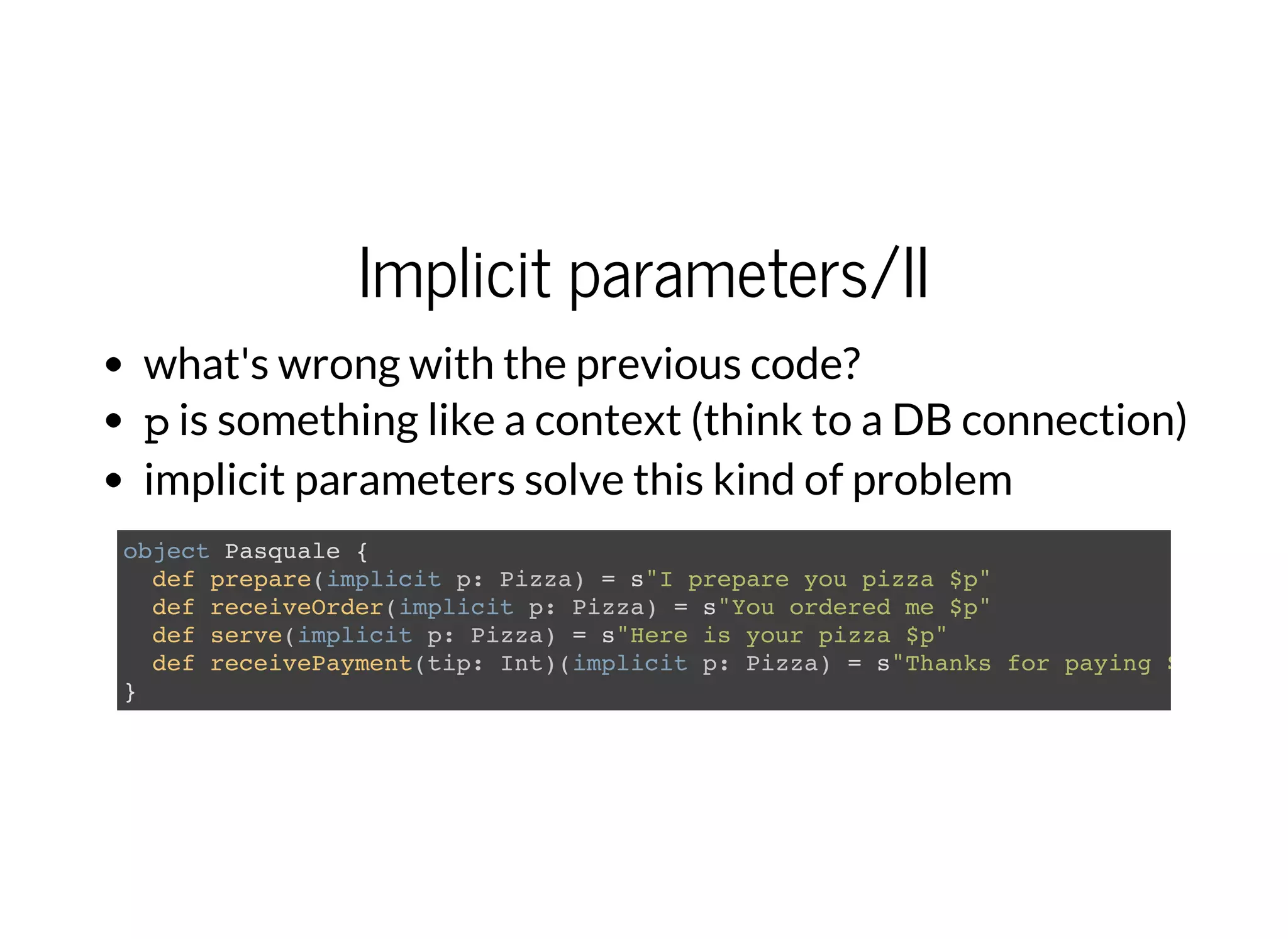 Implicit parameters/II
what's wrong with the previous code?
pis something like a context (think to a DB connection)
implicit parameters solve this kind of problem
object Pasquale {
def prepare(implicit p: Pizza) = s"I prepare you pizza $p"
def receiveOrder(implicit p: Pizza) = s"You ordered me $p"
def serve(implicit p: Pizza) = s"Here is your pizza $p"
def receivePayment(tip: Int)(implicit p: Pizza) = s"Thanks for paying $p and fo
}
 