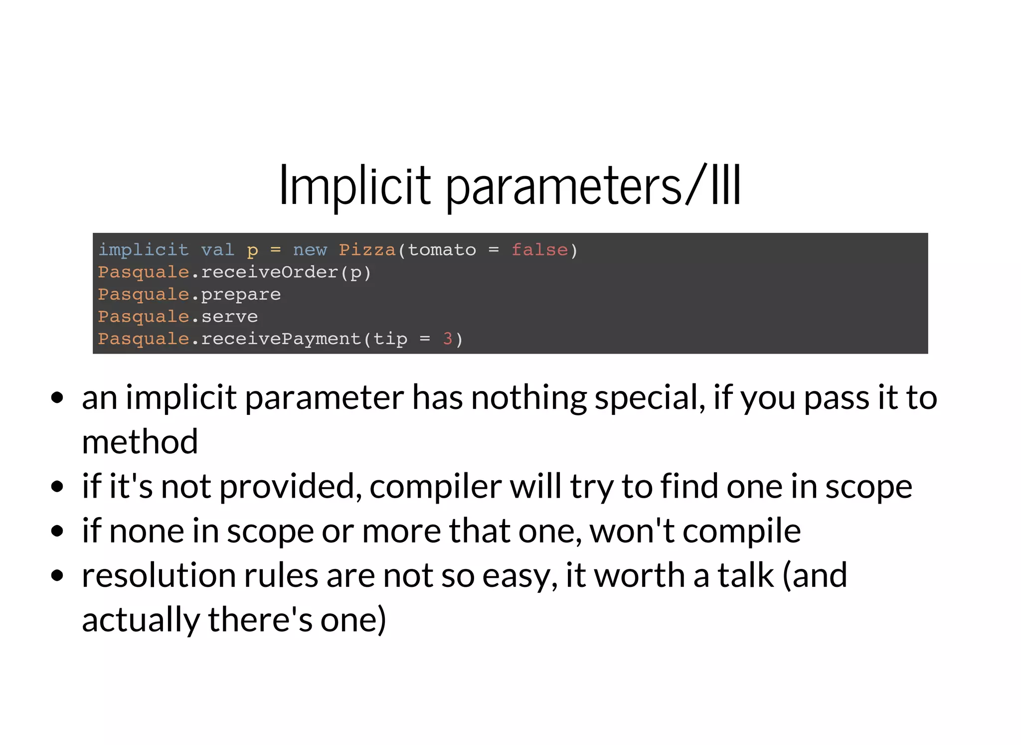 Implicit parameters/III
implicit val p = new Pizza(tomato = false)
Pasquale.receiveOrder(p)
Pasquale.prepare
Pasquale.serve
Pasquale.receivePayment(tip = 3)
an implicit parameter has nothing special, if you pass it to
method
if it's not provided, compiler will try to find one in scope
if none in scope or more that one, won't compile
resolution rules are not so easy, it worth a talk (and
actually there's one)
 
