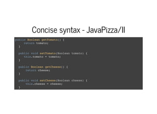Concise syntax - JavaPizza/II
public Boolean getTomato() {
return tomato;
}
public void setTomato(Boolean tomato) {
this.tomato = tomato;
}
public Boolean getCheese() {
return cheese;
}
public void setCheese(Boolean cheese) {
this.cheese = cheese;
}
 