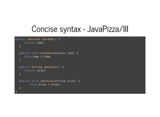 Concise syntax - JavaPizza/III
public Boolean getHam() {
return ham;
}
public void setHam(Boolean ham) {
this.ham = ham;
}
public String getSize() {
return size;
}
public void setSize(String size) {
this.size = size;
}
}
 