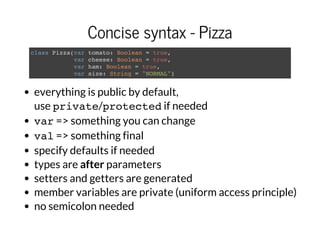 Concise syntax - Pizza
class Pizza(var tomato: Boolean = true,
var cheese: Boolean = true,
var ham: Boolean = true,
var size: String = "NORMAL")
everything is public by default,
use private/protectedif needed
var=> something you can change
val=> something final
specify defaults if needed
types are after parameters
setters and getters are generated
member variables are private (uniform access principle)
no semicolon needed
 