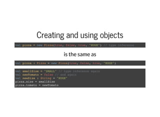 Creating and using objects
val pizza = new Pizza(true, false, true, "HUGE") // type inference
is the same as
val pizza : Pizza = new Pizza(true, false, true, "HUGE")
val smallSize = "SMALL" // type inference again
val newTomato = false // and again
val newSize : String = "HUGE"
pizza.size = smallSize
pizza.tomato = newTomato
 