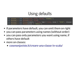 Using defaults
val pizza1 = new Pizza(true, true, false, "NORMAL")
val pizza2 = new Pizza(true, true)
val pizza3 = new Pizza(tomato = true, ham = true, size = "HUGE", cheese =
val pizza4 = new Pizza(size = "SMALL")
if parameters have default, you can omit them on right
you can pass parameters using names (without order)
you can pass only parameters you want using name, if
others have default
more on classes:
cosenonjaviste.it/creare-una-classe-in-scala/
 