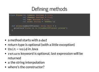 Defining methods
class Pizza(val tomato: Boolean = true,
val cheese: Boolean = true,
val ham: Boolean = true,
val size: String = "NORMAL"){
def slice(numberOfPieces: Int): Unit = {
println(s"Pizza is in ${numberOfPieces} pieces")
}
}
a method starts with a def
return type is optional (with a little exception)
Unit~ voidin Java
returnkeyword is optional, last expression will be
returned
sthe string interpolation
where's the constructor?
 