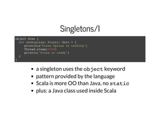 Singletons/I
object Oven {
def cook(pizza: Pizza): Unit = {
println(s"Pizza $pizza is cooking")
Thread.sleep(1000)
println("Pizza is ready")
}
}
a singleton uses the objectkeyword
pattern provided by the language
Scala is more OO than Java, no static
plus: a Java class used inside Scala
 
