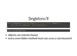 Singletons/II
object Margherita extends Pizza(true, true, false, "NORMAL") {
override def toString = "Pizza Margherita"
}
Oven.cook(Margherita)
objects can extend classes
every overridden method must use overridekeyword
 