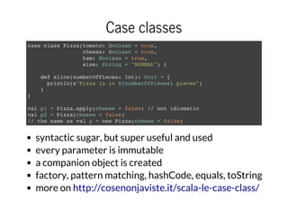 Case classes
case class Pizza(tomato: Boolean = true,
cheese: Boolean = true,
ham: Boolean = true,
size: String = "NORMAL") {
def slice(numberOfPieces: Int): Unit = {
println(s"Pizza is in ${numberOfPieces} pieces")
}
}
val p1 = Pizza.apply(cheese = false) // not idiomatic
val p2 = Pizza(cheese = false)
// the same as val p = new Pizza(cheese = false)
syntactic sugar, but super useful and used
every parameter is immutable
a companion object is created
factory, pattern matching, hashCode, equals, toString
more on http://cosenonjaviste.it/scala-le-case-class/
 